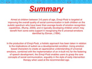 Summary
Aimed at children between 3-6 years of age, Emoji-Podz is targeted at
improving the overall quality of social communication in both children on the
autistic spectrum who have lower than average levels of emotion recognition
capabilities, (Rump, 2009), and in typically developing children whom may
benefit from some extra support in recognizing the 6 universal emotions
identified by Ekman, (1994).
In the production of Emoji-Podz, a holistic approach has been taken in relation
to the implications of autism as a developmental condition. Using emotion
based characters to create an appreciative understanding of universal
emotions, combined with the implementation of an in-built mic for the fostering
of speech development, the Emoji-Podz enables users to grasp the core
concepts of social communication, arguably in the style of early intervention
therapy when used at the recommended age.
 