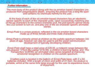 Further information….
The main body of the product along with the six emotion based characters are
produced from polypropylene plastic, ensuring the product has a long life span
and contains no chemicals harmful to the user.
At the back of each of the six emotion based characters lies an electronic
sensor specific to each of the character pods. Upon successfully matching one
of the six characters to the correct character pod, the pod-specific sensor elicits
the LCD screen to turn on, and play one of the six character specific animated
stories.
Emoji-Podz is a unisex product, reflected in the six emotion based characters
made up of three female and three male characters.
Emoji-Podz is primarily aimed at children on the autistic spectrum between 3-6
years of age, however can also be used to aid the social communication
development of typically developing children.
Emoji-Podz shall have a retail price of £28.00, a midpoint range between the
very popular ‘VTech My Laptop’ (£16.99), a children’s learning laptop, and ‘The
Transporters’ (£39.99), an animated video series targeted at improving
emotional recognition in children on the autistic spectrum.
A battery pack is located in the bottom of Emoji-Podz base, with 2 x AA
batteries included. With a length of 23cm and width of 21.5cm, the product is
portable, whilst at the same time large enough for the user to experience hours
of enjoyment.
 