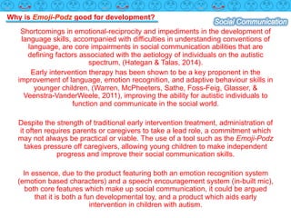 Why is Emoji-Podz good for development?
Shortcomings in emotional-reciprocity and impediments in the development of
language skills, accompanied with difficulties in understanding conventions of
language, are core impairments in social communication abilities that are
defining factors associated with the aetiology of individuals on the autistic
spectrum, (Hategan & Talas, 2014).
Early intervention therapy has been shown to be a key proponent in the
improvement of language, emotion recognition, and adaptive behaviour skills in
younger children, (Warren, McPheeters, Sathe, Foss-Feig, Glasser, &
Veenstra-VanderWeele, 2011), improving the ability for autistic individuals to
function and communicate in the social world.
Despite the strength of traditional early intervention treatment, administration of
it often requires parents or caregivers to take a lead role, a commitment which
may not always be practical or viable. The use of a tool such as the Emoji-Podz
takes pressure off caregivers, allowing young children to make independent
progress and improve their social communication skills.
In essence, due to the product featuring both an emotion recognition system
(emotion based characters) and a speech encouragement system (in-built mic),
both core features which make up social communication, it could be argued
that it is both a fun developmental toy, and a product which aids early
intervention in children with autism.
 
