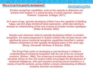 Why is Emoji-Podz good for development?
Emotion recognition capabilities, such as the capacity to determine one
emotion from another is a critical function of social cognition, (Sasson,
Pinkham, Carpenter, & Belger, 2011).
At 4 years of age, typically developing children have the capability of labelling
happy, sad and angry emotional facial expressions, whilst also starting to
develop an understanding of fear and surprise as broader emotion typologies,
(Widen & Russell, 2003).
Despite such advances made by typically developing children in emotion
recognition, the same progression in autistic children has not been found, with
significantly poorer emotional recognition capabilities identified in autistic
children comparative to their typically developing peers of the same age,
(Rump, Giovanelli, Minshew, & Strauss, 2009).
The Emoji-Podz works on developing a core backbone in children’s
understanding of emotional recognition with the use of the six universal
emotions, (Ekman, 1994). The screening of emotionally based short-film
storylines shown on the LCD screen further encourages the development of
emotional intelligence, with each storyline revolving around emotions in a
variety of real life contexts, giving children a broad understanding of different
emotions and their connotations.
 