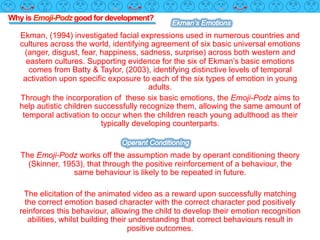 Why is Emoji-Podz good for development?
Ekman, (1994) investigated facial expressions used in numerous countries and
cultures across the world, identifying agreement of six basic universal emotions
(anger, disgust, fear, happiness, sadness, surprise) across both western and
eastern cultures. Supporting evidence for the six of Ekman’s basic emotions
comes from Batty & Taylor, (2003), identifying distinctive levels of temporal
activation upon specific exposure to each of the six types of emotion in young
adults.
Through the incorporation of these six basic emotions, the Emoji-Podz aims to
help autistic children successfully recognize them, allowing the same amount of
temporal activation to occur when the children reach young adulthood as their
typically developing counterparts.
The Emoji-Podz works off the assumption made by operant conditioning theory
(Skinner, 1953), that through the positive reinforcement of a behaviour, the
same behaviour is likely to be repeated in future.
The elicitation of the animated video as a reward upon successfully matching
the correct emotion based character with the correct character pod positively
reinforces this behaviour, allowing the child to develop their emotion recognition
abilities, whilst building their understanding that correct behaviours result in
positive outcomes.
 