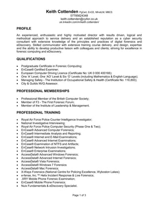 Page 1 of 3 
Keith Cottenden PgCert, EnCE, MInstLM, MBCS 
07785624348 
keith.cottenden@cy4or.co.uk 
uk.linkedin.com/in/keith.cottenden/ 
PROFILE 
An experienced, enthusiastic and highly motivated director with results driven, logical and methodical approach to service delivery and an established reputation as a cyber security consultant with extensive knowledge of the principles and practices of digital forensics and eDiscovery. Skilled communicator with extensive training course delivery, and design, expertise and the ability to develop productive liaison with colleagues and clients; striving for excellence in forensic computing and eDiscovery. 
QUALIFICATIONS 
 Postgraduate Certificate in Forensic Computing; 
 EnCase® Certified Examiner; 
 European Computer Driving Licence (Certificate No: UK 0 000 400166); 
 One ‘A’ Level, One ‘AO’ Level & Six ‘O’ Levels (including Mathematics & English Language); 
 Managing Safely - The Institution of Occupational Safety & Health (Certificate No: 116,893); 
 City & Guilds NVQ Assessor. 
PROFESSIONAL MEMBERSHIPS 
 Professional Member of the British Computer Society; 
 Member of F3 - The First Forensic Forum; 
 Member of the Institute of Leadership & Management. 
PROFESSIONAL TRAINING 
 Royal Air Force Police Counter Intelligence Investigator; 
 National Investigative Interviewing; 
 Royal Air Force Police Computer Security (Phase One & Two); 
 EnCase® Advanced Computer Forensics; 
 EnCase® Intermediate Analysis and Reporting; 
 EnCase® Internet and E-Mail Examinations; 
 EnCase® Advanced Internet Examinations; 
 EnCase® Examination of NTFS and Artifacts; 
 EnCase® Network Intrusion Investigations; 
 EnCase® Enterprise Examinations; 
 AccessData® Advanced Windows Forensics; 
 AccessData® Advanced Internet Forensics; 
 AccessData® Vista Forensics; 
 AccessData® Windows 7 Forensics 
 AccessData® Mac Forensics; 
 X-Ways Forensics (National Centre for Policing Excellence, Wyboston Lakes); 
 e-fense, Inc.™ Helix Incident Response & Live Forensics; 
 .XRY Mobile Phone Forensic Examination; 
 EnCase® Mobile Phone Forensics; 
 Nuix Fundamentals & eDiscovery Specialist.  