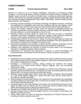 Page 2 of 3 
CAREER SUMMARY 
CY4OR Forensic Services Director Since 2004 
Direction of a team of up to 15 forensic investigators, technicians and eDiscovery project managers, in two UK based offices, providing proactive and reactive forensic investigation and litigation support services to the public and private sector, including law enforcement agencies, solicitors, accountants and corporate organisations; ensuring mutually beneficial relationships with key customers including the Metropolitan Police, HMRC, Virgin Media, Yorkshire Building Society, Bupa, Cassidian and T-Systems. 
 Providing specialist knowledge of information technology investigative techniques, monitoring the progression of investigations within strict time constraints; planning case strategy in order to provide the best value for money solution for clients whilst ensuring a high quality service; 
 Dealing with complex evidential and legal issues and instructing investigating officers and counsel as appropriate; ensuring evidence continuity, evidential integrity and admissibility of any data collection in a manner acceptable to a Court of Law; 
 Preparing complex technical reports for clients and court that are easy to understand, informative and precise; investigations include fraud, deception, theft, child abuse, blackmail, terrorism, murder, kidnap, harassment, hacking and computer misuse offences; 
 Understanding of British, EU and US law in relation to computer based fraud and misuse and corporate IT legislative requirements; a comprehensive knowledge of the ACPO guidelines and the procedures relating to the investigation of computer crime; 
 Conducting investigations and consulting at clients premises worldwide; presenting seminars relating to incident response and speaking at national and international conferences; 
 Assisting in the preparation and execution of search and seize orders in civil proceedings; advising on investigative strategies related to litigation; 
 Researching and developing new techniques in response to current technologies and professional issues; ensuring that the forensic services meet the company’s business plan. 
Key Achievements 
 Established two secure facilities ensuring compliance with industry guidelines and best practice within digital forensics (ACPO) with scalable capability to react to ever increasing demand for the provision of digital forensic services; 
 Developed a comprehensive business strategy detailing the technical and training requirements for a mobile device forensic analysis capability which was successfully implemented in 2006; 
 Personally conducted in excess of 200 investigations on behalf of law enforcement, security agencies, legal and corporate clients in criminal and civil cases; developing significant business opportunities in the forensic computing and eDiscovery sectors; 
 Selected overseas engagements include a covert data collection in Georgia in the early stages of a high profile litigation (2009) and a search and seize order with the Israeli police in Jerusalem on a kidnap case (2008); 
 Sweet & Maxwell Checked Expert Witness, with experience in the preparation and presentation of evidence before the court for both sides in criminal and civil cases; I am a Vetted Expert with the UK Expert Witnesses Directory; 
 Frequently quoted in the media, featured on Panorama ‘Are the Net Police Coming for You?’ (2010) and BBC Inside Out (2014); also live on Sky News (2014) and BBC London News (2008), giving expert opinion in relation to an Internet fraud; 
 Management of ISO9001:2008 & ISO27001:2005 implementation and accreditation; 
 Honorary Visiting Lecturer in Advanced Digital Forensics in the Faculty of Technology at De Montfort University since 2011; 
 Visiting Fellow within the School of Computing, Engineering and Physical Sciences at the University of Central Lancashire since 2012.  