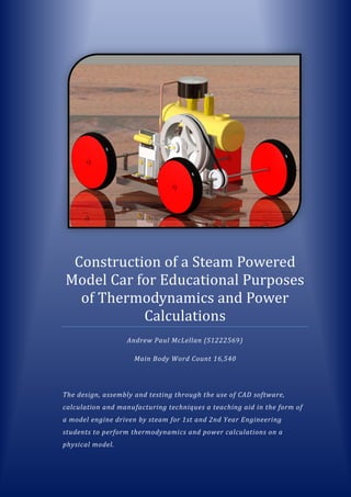 Construction of a Steam Powered
Model Car for Educational Purposes
of Thermodynamics and Power
Calculations
Andrew Paul McLellan (S1222569)
Main Body Word Count 16,540
The design, assembly and testing through the use of CAD software,
calculation and manufacturing techniques a teaching aid in the form of
a model engine driven by steam for 1st and 2nd Year Engineering
students to perform thermodynamics and power calculations on a
physical model.
 