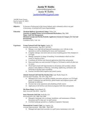Justin W Hobbs
justinwhobbs@gmail.com
Justin W Hobbs
justinwhobbs@gmail.com
144 SW Exora Terrace
Port St. Lucie, FL 34953
770-361-8641
Objective To become a Professional in the Greens Industry and to ultimately achieve my goal
in becoming a Certified Golf Course Superintendent
Education Abraham Baldwin Agricultural College, Tifton, GA
Associate of Applied Science in Environmental Horticulture, May 2004
Major: Golf Turf Management
Obtained Georgia and Florida Pesticide Applicators License in Category 24: Turf and
Ornamentals
Cumulative GPA: 3.60 / 4.0
Experience Trump National Golf Club Jupiter, Jupiter, FL
Assistant Superintendent, Aug 2013- Oct 2015
• Manage a very high end and large golf maintenance crew with day to day
operations as well as scheduling for season and Tournaments
• Complete redesign, renovation and conversion of putting greens from champion to
Tif-Eagle.
• Manage contractors in charge of installing 14 envirobunkers which was first
course in America to have.
• Coordinate all fertilizer and chemical applications both foliar and granular.
• Renovated ladies tees and converted Tif-Sport to Tif-Grand to match all other tees
on course
• Work hand in hand with Superintendent on all primary and secondary cultural
practices with emphasis on Mowing, verticutting, topdressing, aerification and
fertilizing of all grass types on property
• Familiar with Rain Bird irrigation and central systems
Atlantic National Golf Club/The Florida Club, Lake Worth, Stuart, FL
Assistant Superintendent, Oct. 2011-Aug. 2013
• Managed Golf Course crew during complete renovation and grow in of Tif-Eagle
greens, Celebration tees and fairways, partial bunker and irrigation system, and
landscape at clubhouse.
• Oversaw day to day operations and scheduling at both courses
• Application of all fertilizer and chemical programs both foliar and granular.
The Home Depot, Jensen Beach, FL
Sales Associate, Oct 2010 – Aug 2011
Stone Mountain Golf Club, Snellville, GA
Horticulturalist, Oct. 2008- July 2009
• Managed a landscape crew on design, installation, and maintenance of Hotels,
Restaurant and Pro shop and two golf courses.
• Certified Landscape grounds as a Audubon Cooperative Sanctuary
MountainGate Country Club, Los Angeles, CA
Assistant Superintendent, May 2006 – April 2007
• Managed and supervised associates on a golf course maintenance crew with
 