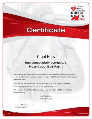 has successfully completed
HeartCode®
BLS Part 1
Skills practice and testing, either conducted by an authorized AHA BLS Instructor or using
a voice-assisted manikin system, is required to receive a BLS for Healthcare Providers course
completion card.
Skills practice and testing must be completed within 60 days from the date below.
Please take this certificate with you to your skills session.
This certificate does not constitute successful completion of the full BLS for Healthcare
Providers Course.
DS4821  PART1  R6/11  © American Heart Association
Date Completed
Certificate Number
Certificate
Grant Haas
SCId99ccf9aa7b4
July 6, 2013
21:03:06 GMT-0500 (EST)
 