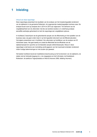 9Business case Wijkteams Rotterdam 2016
1 Inleiding
Inhoud van deze rapportage
Deze rapportage presenteert de resultaten van de analyse van het (maatschappelijk) rendement
van de wijkteams in de gemeente Rotterdam, de zogenaamde maatschappelijke business case. De
analyse bouwt voort op analyses die in 2014 en 2015 zijn uitgevoerd. Ten behoeve van de
vergelijkbaarheid van de uitkomsten met die van eerdere studies is in onderhavig analyse
eenzelfde werkwijze gehanteerd en kent de rapportage een vergelijkbare opbouw.
In hoofdstuk 2 beschrijven we de gehanteerde aanpak van de effectmeting en het opstellen van de
business case; we gaan onder meer in op het ingezette instrument van de Effectencalculator.
Vervolgens presenteren we in hoofdstuk 3 de uitkomsten op hoofdlijnen van de analyse van 22
individuele cases. Het gaat daarbij om zowel de effectiviteit als de efficiëntie van de
wijkteamaanpak ten opzichte van de klassieke aanpak (referentieaanpak). Nieuw in deze
rapportage is dat tevens een inschatting wordt gegeven van het maximaal te behalen rendement
indien huidige belemmeringen er niet zouden zijn geweest.
Het laatste hoofdstuk bevat een kwalitatieve beschouwing op het functioneren van de wijkteams, de
relatie met de Verbrede toegang (m.n. de vraagwijzers en het CJG-loket), de Kredietbank
Rotterdam, de taskforce Tegenprestatie en Werk & Inkomen (W&I. afdeling Inkomen).
 