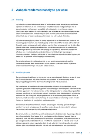 11Business case Wijkteams Rotterdam 2016
2 Aanpak rendementsanalyse per case
2.1 Inleiding
Op basis van 22 cases reconstrueren we in dit hoofdstuk de huidige werkwijze van de integrale
wijkteams in Rotterdam. In een eerste analyse vergelijken we deze huidige werkwijze met de
aanpak zoals die voorheen werd gevolgd (de referentiesituatie). In een tweede analyse
beschouwen we in hoeverre de huidige werkwijze nog verder kan worden geoptimaliseerd en wat
dit zou kunnen betekenen. In beide analyses kijken we naar zowel het resultaat voor de cliënt
(effectiviteit), als. de kosten van de aanpak (in relatie met het resultaat: efficiëntie).
Op basis van de vergelijking tussen de huidige wijkaanpak en de referentiesituatie ramen we het
maatschappelijk rendement. Met maatschappelijk rendement wordt hier bedoeld dat naast directe
financiële kosten van de aanpak ook is gekeken naar het effect van de aanpak voor de cliënt. Dan
gaat het onder meer het welzijn en welbevinden van de betrokken personen en het effect van
veranderingen daarin op inzet op het vlak van zorg en hulpverlening. Met andere woorden het
effect van een verbeterde situatie van de betrokkenen komt tot uiting in lagere zorg en
hulpverleningskosten. We kijken daarbij naar de financiële kosten voor alle betrokken partijen, niet
alleen voor de gemeente (maatschappelijke business case).
De vergelijking tussen de huidige wijkaanpak en een geoptimaliseerde aanpak geeft het
rendementspotentieel weer: het rendement dat nog behaald zou kunnen worden in geval de
ondervonden belemmeringen niet zouden hebben bestaan.
2.2 Analyse per case
De werkwijze van de wijkteams en het verschil met de referentiesituatie illustreren we aan de hand
van 22 individuele cases. We geven hieronder een voorbeeld. Bij deze rapportage is een
bijlagenrapport opgeleverd met daarin de uitwerking van alle individuele cases.
Per case hebben we nauwgezet de totale professionele inzet sinds de betrokkenheid van de
wijkteams gereconstrueerd en daarbij gekeken welke belangrijke veranderingen in het leven van de
cliënt zijn opgetreden. Het is de combinatie van het cliëntperspectief en het zakelijk perspectief dat
de meest waardevolle en rijke informatie oplevert. Vervolgens is per case bekeken of er met enige
zekerheid ook een doorkijk kan worden gegeven van de te verwachten professionele inzet in de
komende periode (maanden / jaren). Vanwege de onzekerheid over toekomstige kosten en baten
hebben we deze buiten de kwantitatieve analyse gehouden.
De kosten van de professionele inzet per case zijn vervolgens inzichtelijk gemaakt door per
activiteit / interventie te bepalen wat de specifieke kosten zijn van de interventie. De optelsom
hiervan levert de kosten van de huidige aanpak met wijkteams.
De aanpak, kosten en het cliëntperspectief van de aanpak met wijkteams zijn afgezet tegen die van
een referentiesituatie. Deze bestaat uit de meest waarschijnlijke ‘klassieke’ aanpak, ofwel de
aanpak die in het veld werd gehanteerd voor het bestaan van wijkteams. Deze referentiesituatie is
per case gereconstrueerd met behulp van verschillende professionals uit het veld, zowel vanuit
wijkteams als vanuit andere organisaties die in de wijk actief zijn. In enkele gevallen zijn ook de
cliënten zelf in het onderzoek betrokken. Het gaat hier dus weliswaar om een hypothetische
 