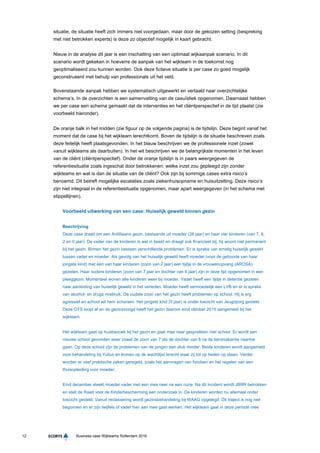 12 Business case Wijkteams Rotterdam 2016
situatie, de situatie heeft zich immers niet voorgedaan, maar door de gekozen setting (bespreking
met niet betrokken experts) is deze zo objectief mogelijk in kaart gebracht.
Nieuw in de analyse dit jaar is een inschatting van een optimaal wijkaanpak scenario. In dit
scenario wordt gekeken in hoeverre de aanpak van het wijkteam in de toekomst nog
geoptimaliseerd zou kunnen worden. Ook deze fictieve situatie is per case zo goed mogelijk
geconstrueerd met behulp van professionals uit het veld.
Bovenstaande aanpak hebben we systematisch uitgewerkt en vertaald naar overzichtelijke
schema’s. In de overzichten is een samenvatting van de casuïstiek opgenomen. Daarnaast hebben
we per case een schema gemaakt dat de interventies en het cliëntperspectief in de tijd plaatst (zie
voorbeeld hieronder).
De oranje balk in het midden (zie figuur op de volgende pagina) is de tijdslijn. Deze begint vanaf het
moment dat de case bij het wijkteam terechtkomt. Boven de tijdslijn is de situatie beschreven zoals
deze feitelijk heeft plaatsgevonden. In het blauw beschrijven we de professionele inzet (zowel
vanuit wijkteams als daarbuiten). In het wit beschrijven we de belangrijkste momenten in het leven
van de cliënt (cliëntperspectief). Onder de oranje tijdslijn is in paars weergegeven de
referentiesituatie zoals ingeschat door betrokkenen: welke inzet zou gepleegd zijn zonder
wijkteams en wat is dan de situatie van de cliënt? Ook zijn bij sommige cases extra risico’s
benoemd. Dit betreft mogelijke escalaties zoals ziekenhuisopname en huisuitzetting. Deze risico’s
zijn niet integraal in de referentiesituatie opgenomen, maar apart weergegeven (in het schema met
stippellijnen).
Voorbeeld uitwerking van een case: Huiselijk geweld binnen gezin
Beschrijving
Deze case draait om een Antilliaans gezin, bestaande uit moeder (26 jaar) en haar vier kinderen (van 7, 6,
2 en 0 jaar). De vader van de kinderen is wel in beeld en draagt ook financieel bij, hij woont niet permanent
bij het gezin. Binnen het gezin bestaan verschillende problemen. Er is sprake van ernstig huiselijk geweld
tussen vader en moeder. Als gevolg van het huiselijk geweld heeft moeder (voor de geboorte van haar
jongste kind) met één van haar kinderen (zoon van 2 jaar) een tijdje in de vrouwenopvang (AROSA)
gezeten. Haar oudere kinderen (zoon van 7 jaar en dochter van 6 jaar) zijn in deze tijd opgenomen in een
pleeggezin. Momenteel wonen alle kinderen weer bij moeder. Vader heeft een tijdje in detentie gezeten
naar aanleiding van huiselijk geweld in het verleden. Moeder heeft vermoedelijk een LVB en er is sprake
van alcohol- en drugs misbruik. De oudste zoon van het gezin heeft problemen op school. Hij is erg
agressief en school wil hem schorsen. Het jongste kind (0 jaar) is onder toezicht van Jeugdzorg gesteld.
Deze OTS loopt af en de gezinsvoogd heeft het gezin daarom eind oktober 2015 aangemeld bij het
wijkteam.
Het wijkteam gaat op huisbezoek bij het gezin en gaat mee naar gesprekken met school. Er wordt een
nieuwe school gevonden waar zowel de zoon van 7 als de dochter van 6 na de kerstvakantie naartoe
gaan. Op deze school zijn de problemen van de jongen een stuk minder. Beide kinderen wordt aangemeld
voor behandeling bij Yulius en komen op de wachtlijst terecht waar zij tot op heden op staan. Verder
worden er veel praktische zaken geregeld, zoals het aanvragen van fondsen en het regelen van een
thuisopleiding voor moeder.
Eind december steekt moeder vader met een mes neer na een ruzie. Na dit incident wordt JBRR betrokken
en stelt de Raad voor de Kinderbescherming een onderzoek in. De kinderen worden nu allemaal onder
toezicht gesteld. Vanuit reclassering wordt gezinsbehandeling bij WAAG opgelegd. Dit traject is nog niet
begonnen en er zijn twijfels of vader hier aan mee gaat werken. Het wijkteam gaat in deze periode mee
 