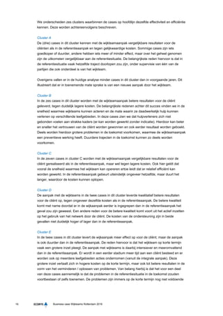 16 Business case Wijkteams Rotterdam 2016
We onderscheiden zes clusters waarbinnen de cases op hoofdlijn dezelfde effectiviteit en efficiëntie
kennen. Deze worden achtereenvolgens beschreven.
Cluster A
De (drie) cases in dit cluster kennen met de wijkteamaanpak vergelijkbare resultaten voor de
cliënten als in de referentieaanpak en tegen gelijkwaardige kosten. Sommige cases zijn iets
goedkoper of duurder, andere hebben iets meer of minder effect, maar over het geheel genomen
zijn de uitkomsten vergelijkbaar aan de referentiesituatie. De belangrijkste reden hiervoor is dat in
de referentiesituatie vaak hetzelfde traject doorlopen zou zijn, onder supervisie van één van de
partijen die ook onderdeel is van het wijkteam.
Overigens vallen er in de huidige analyse minder cases in dit cluster dan in voorgaande jaren. Dit
illustreert dat er in toenemende mate sprake is van een nieuwe aanpak door het wijkteam.
Cluster B
In de zes cases in dit cluster worden met de wijkteamaanpak betere resultaten voor de cliënt
geleverd, tegen duidelijk lagere kosten. De belangrijkste redenen achter dit succes vinden we in de
snelheid waarmee wijkteams kunnen acteren en de mate waarin ze daadwerkelijk hulp kunnen
verlenen op verschillende leefgebieden. In deze cases zien we dat hulpverleners zich niet
gebonden voelen aan strakke kaders (er kan worden gewerkt zonder indicatie). Hierdoor kan beter
en sneller het vertrouwen van de cliënt worden gewonnen en ook eerder resultaat worden geboekt.
Deels worden hierdoor grotere problemen in de toekomst voorkomen, waarmee de wijkteamaanpak
een preventieve werking heeft. Duurdere trajecten in de toekomst kunnen zo deels worden
voorkomen.
Cluster C
In de zeven cases in cluster C worden met de wijkteamaanpak vergelijkbare resultaten voor de
cliënt gerealiseerd als in de referentieaanpak, maar wel tegen lagere kosten. Ook hier geldt dat
vooral de snelheid waarmee het wijkteam kan opereren ertoe leidt dat er relatief efficiënt kan
worden gewerkt. In de referentieaanpak gebeurt uiteindelijk ongeveer hetzelfde, maar duurt het
langer, waardoor de kosten kunnen oplopen.
Cluster D
De aanpak met de wijkteams in de twee cases in dit cluster leverde kwalitatief betere resultaten
voor de cliënt op, tegen ongeveer dezelfde kosten als in de referentieaanpak. De betere kwaliteit
komt met name doordat er in de wijkaanpak eerder is ingegrepen dan in de referentieaanpak het
geval zou zijn geweest. Een andere reden voor de betere kwaliteit komt voort uit het actief inzetten
op het gebruik van het netwerk door de cliënt. De kosten van de ondersteuning zijn in beide
gevallen niet duidelijk hoger of lager dan in de referentieaanpak.
Cluster E
In de twee cases in dit cluster levert de wijkaanpak meer effect op voor de cliënt; maar de aanpak
is ook duurder dan in de referentieaanpak. De reden hiervoor is dat het wijkteam op korte termijn
vaak een grotere inzet pleegt. De aanpak met wijkteams is daarbij intensiever en meeromvattend
dan in de referentieaanpak. Er wordt in een eerder stadium meer tijd aan een cliënt besteed en er
worden ook op meerdere leefgebieden acties ondernomen (vanuit de integrale aanpak). Deze
grotere inzet vertaalt zich in hogere kosten op de korte termijn, maar ook tot betere resultaten in de
vorm van het verminderen / oplossen van problemen. Van belang hierbij is dat het voor een deel
van deze cases aannemelijk is dat de problemen in de referentiesituatie in de toekomst zouden
voortbestaan of zelfs toenemen. De problemen zijn immers op de korte termijn nog niet voldoende
 