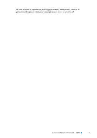 21Business case Wijkteams Rotterdam 2016
dat vanaf 2015 (met de overdracht van jeugdzorggelden en AWBZ gelden) de extra kosten die de
gemeente met de wijkteams maakt vooral besparingen oplevert binnen de gemeente zelf.
 