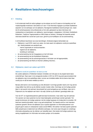 23Business case Wijkteams Rotterdam 2016
4 Kwalitatieve beschouwingen
4.1 Inleiding
In dit onderzoek heeft de nadruk gelegen op de analyse van de 22 cases en de bepaling van het
maatschappelijk rendement. Aanvullend is in een 11-tal interviews ingegaan op enkele kwalitatieve
aspecten van de werkwijze van de wijkteams. Navolgende kwalitatieve beschouwingen zijn, naast
de 22 workshopsessies met professionals uit het veld, gebaseerd op deze interviews met
medewerkers en teamleiders van wijkteams, rayonmanagers, vraagwijzers, CJG-loket, Kredietbank
Rotterdam, Taskforce Tegenprestatie en W&I (intake en beheer). Vanwege het beperkte aantal
interviews betreft hier vooral een quick scan, gericht op de hoofdlijnen van de samenwerking.
In dit hoofdstuk beschrijven we onze bevindingen. Achtereenvolgens behandelen we:
 Wijkteams in april 2016: stand van zaken: de mate waarin de wijkteams voorbij de opstartfase
zijn. Hierbij besteden we aandacht aan:
- interne organisatie en randvoorwaarden;
- regierol van de wijkteams;
- kanteling en werkwijze.
 de samenwerking met de Vraagwijzers en het CJG loket;
 de samenwerking met de Kredietbank Rotterdam;
 de samenwerking met de activeringscoaches in het kader van de tegenprestatie;
 de samenwerking met Werk en Inkomen (afdeling Inkomen).
4.2 Wijkteams: stand van zaken april 2016
Wijkteams voorbij de opstartfase: de basis op orde
De oudste wijkteams in Rotterdam bestaan inmiddels ruim drie jaar en de jongste teams bijna
anderhalf jaar. Daar waar in de voorgaande studies in 2014 en 2015 nog werd geconcludeerd dat
de wijkteams nog in de opstartfase zaten, kunnen we inmiddels stellen dat de teams deze fase
voorbij zijn en dat de basis redelijk op orde is.
Bij bijna alle teams is de huisvesting op orde alhoewel in sommige gevallen teams zich nog wel de
vraag stellen hoe dicht ze op de cliënten zouden moeten zitten. Sommige van de huidige panden
lijken in dat opzicht niet optimaal, bijvoorbeeld het oude bankgebouw aan de Blaak, maar ook in
Feijenoord zou het wijkteam wel meer in de wijk (‘dichter op de cliënten’) gevestigd willen zijn.
Voor de ICT- en registratiesystemen geldt dat deze functioneren, maar zeker nog niet optimaal.
Ten aanzien van deze systemen kunnen twee belangrijke opmerkingen worden gemaakt. Ten
eerste functioneren de huidige systemen met de nodige bypasses om knelpunten te omzeilen. Dit
biedt een basisfunctionaliteit, maar is nog wel suboptimaal. Ten tweede wordt er met meerdere
systemen gewerkt. Binnen de wijkteams zijn er aparte registratie- en informatiesystemen voor
jeugd & gezin cases en volwassenen cases (vooral WMO). Het werken met twee aparte systemen
blijft suboptimaal en belemmert een efficiënte werkwijze, met name waar het gaat om onderlinge
informatie-uitwisseling over de cliënten van hetzelfde team. Ook bieden de huidige systemen nog
weinig mogelijkheden om informatie met andere partijen uit te wisselen.
 