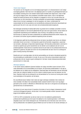 24 Business case Wijkteams Rotterdam 2016
Teams meer integraal
Ten aanzien van de integratie van de voormalige jeugd & gezin- en volwassenteams is de nodige
vooruitgang geboekt. Veel meer dan in de afgelopen jaren is er sprake van geïntegreerde teams en
de duidelijke scheiding die in het verleden bestond lijkt inmiddels sterk afgenomen; maar er blijft
ook nog het nodige te doen. We constateren verschillen tussen teams, maar in het algemeen
bestaat het beeld dat bewust met de integratie is omgegaan en dat er ook concrete acties zijn
ondernomen om dit te bevorderen. Concrete voorbeelden zijn gezamenlijke intakegesprekken, het
elkaar binnen het team raadplegen en ook het oppakken van cases / problematiek die
oorspronkelijk niet tot het specialisme van de betreffende professional behoorde; bijvoorbeeld een
gezinscoach die zich in een case met name met schuldenproblematiek bezighoudt.
Een belangrijk aandachtpunt daarbij blijft echter nog steeds dat er duidelijke verschillen in kennis
en expertise bestaan en dat niet elk wijkteamlid elk type case even goed aankan. Dit kan leiden tot
suboptimale hulpverlening en/of inefficiëntie. Door ervaring in de praktijk op te doen zal het
kennisniveau en daarmee de brede inzetbaarheid van wijkteamprofessionals worden vergroot. Op
dit moment is dit echter nog een praktische beperking binnen de teams.
In het algemeen geldt dat de professionals binnen de teams nog steeds meer kennis van elkaars
werkvelden dienen op te doen. In het bijzonder speelt dit bij financiële vraagstukken, waaronder
ook schulden, uitkeringen en bijzondere bijstandsvragen. De financiële problematiek is dominant in
de stad en speelt bij een grote meerderheid van de cliënten van de wijkteams als een van de
probleemgebieden. Extra kennis en expertise hierover bij een deel van de professionals binnen de
wijkteams is gewenst. Dit geldt met name voor die professionals die daar vanuit hun achtergrond
geen of weinig ervaring mee hebben.
Daarbij zien we in sommige wijken ook dat de samenstelling van de teams niet geheel aansluit bij
de samenstelling en problematiek in de wijk. Zo zien we in het centrum bijvoorbeeld relatief veel
professionals met een Jeugd en gezin achtergrond in het team, terwijl volwassenenproblematiek
juist dominant is in deze wijk.
Werkwijze wijkteams
In de manier waarop wijkteams opereren bestaan de nodige verschillen tussen de teams. Dit is
mede afhankelijk van de samenstelling van de teams, de dominante problematieken in de wijk en
de nabijheid van en relatie met de vraagwijzers. Daarnaast lijken de teamleiders ook een behoorlijk
grote mate van vrijheid te hebben om op hun manier invulling te geven aan het opereren van het
team. Daardoor heeft ook de achtergrond van de teamleiders en hun kennis en kunde grote invloed
op de werkwijze en het opereren van de teams.
De verschillende teams hebben intern ieder een eigen werkwijze ontwikkeld. Het is hierbij niet
direct duidelijk of dit alleen het noodzakelijke lokale maatwerk betreft of dat er ook nog slagen
gemaakt kunnen worden in efficiëntie en effectiviteit door meer dan nu het geval is de werkwijze op
gemeenteniveau te standaardiseren.
Het streven om een casus binnen 6 maanden af te sluiten of over te dragen (volwassenen) wordt
vooral als richtinggevend gezien, niet als doel. In de meeste gevallen worden casussen (veel)
langer bij het wijkteam gehouden.
In 2014 en 2015 constateerden we dat een deel van de in de wijkteams gedetacheerde
professionals loyaliteitsissues had tussen het wijkteam en de moederorganisatie. In 2016 lijken
dergelijke issues veel minder belangrijk te zijn. Het beeld dat uit de interviews naar voren komt is
dat de professionals in de wijkteams gecommitteerd zijn aan hun team en de nieuwe werkwijze, en
 