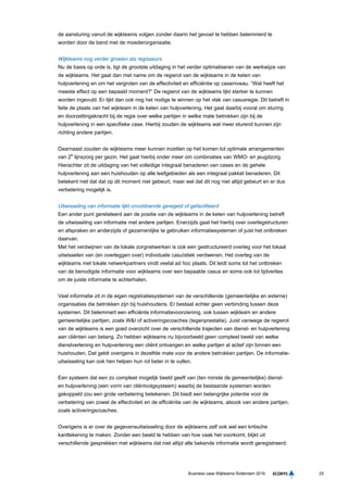 25Business case Wijkteams Rotterdam 2016
de aansturing vanuit de wijkteams volgen zonder daarin het gevoel te hebben belemmerd te
worden door de band met de moederorganisatie.
Wijkteams nog verder groeien als regisseurs
Nu de basis op orde is, ligt de grootste uitdaging in het verder optimaliseren van de werkwijze van
de wijkteams. Het gaat dan met name om de regierol van de wijkteams in de keten van
hulpverlening en om het vergroten van de effectiviteit en efficiëntie op caseniveau. “Wat heeft het
meeste effect op een bepaald moment?” De regierol van de wijkteams lijkt sterker te kunnen
worden ingevuld. Er lijkt dan ook nog het nodige te winnen op het vlak van casusregie. Dit betreft in
feite de plaats van het wijkteam in de keten van hulpverlening. Het gaat daarbij vooral om sturing
en doorzettingskracht bij de regie over welke partijen in welke mate betrokken zijn bij de
hulpverlening in een specifieke case. Hierbij zouden de wijkteams wat meer sturend kunnen zijn
richting andere partijen.
Daarnaast zouden de wijkteams meer kunnen inzetten op het komen tot optimale arrangementen
van 2e
lijnszorg per gezin. Het gaat hierbij onder meer om combinaties van WMO- en jeugdzorg.
Hierachter zit de uitdaging van het volledige integraal benaderen van cases en de gehele
hulpverlening aan een huishouden op alle leefgebieden als een integraal pakket benaderen. Dit
betekent niet dat dat op dit moment niet gebeurt, maar wel dat dit nog niet altijd gebeurt en er dus
verbetering mogelijk is.
Uitwisseling van informatie lijkt onvoldoende geregeld of gefaciliteerd
Een ander punt gerelateerd aan de positie van de wijkteams in de keten van hulpverlening betreft
de uitwisseling van informatie met andere partijen. Enerzijds gaat het hierbij over overlegstructuren
en afspraken en anderzijds of gezamenlijke te gebruiken informatiesystemen of juist het ontbreken
daarvan.
Met het verdwijnen van de lokale zorgnetwerken is ook een gestructureerd overleg voor het lokaal
uitwisselen van (en overleggen over) individuele casuïstiek verdwenen. Het overleg van de
wijkteams met lokale netwerkpartners vindt veelal ad hoc plaats. Dit leidt soms tot het ontbreken
van de benodigde informatie voor wijkteams over een bepaalde casus en soms ook tot tijdverlies
om de juiste informatie te achterhalen.
Veel informatie zit in de eigen registratiesystemen van de verschillende (gemeentelijke en externe)
organisaties die betrokken zijn bij huishoudens. Er bestaat echter geen verbinding tussen deze
systemen. Dit belemmert een efficiënte informatievoorziening, ook tussen wijkteam en andere
gemeentelijke partijen, zoals W&I of activeringscoaches (tegenprestatie). Juist vanwege de regierol
van de wijkteams is een goed overzicht over de verschillende trajecten van dienst- en hulpverlening
aan cliënten van belang. Zo hebben wijkteams nu bijvoorbeeld geen compleet beeld van welke
dienstverlening en hulpverlening een cliënt ontvangen en welke partijen al actief zijn binnen een
huishouden. Dat geldt overigens in dezelfde mate voor de andere betrokken partijen. De informatie-
uitwisseling kan ook hen helpen hun rol beter in te vullen.
Een systeem dat een zo compleet mogelijk beeld geeft van (ten minste de gemeentelijke) dienst-
en hulpverlening (een vorm van cliëntvolgsysteem) waarbij de bestaande systemen worden
gekoppeld zou een grote verbetering betekenen. Dit biedt een belangrijke potentie voor de
verbetering van zowel de effectiviteit en de efficiëntie van de wijkteams, alsook van andere partijen,
zoals activeringscoaches.
Overigens is er over de gegevensuitwisseling door de wijkteams zelf ook wel een kritische
kanttekening te maken. Zonder een beeld te hebben van hoe vaak het voorkomt, blijkt uit
verschillende gesprekken met wijkteams dat niet altijd alle bekende informatie wordt geregistreerd.
 