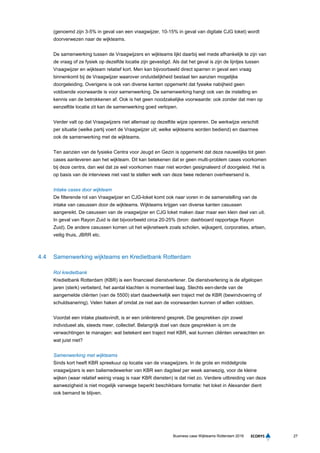 27Business case Wijkteams Rotterdam 2016
(genoemd zijn 3-5% in geval van een vraagwijzer, 10-15% in geval van digitale CJG loket) wordt
doorverwezen naar de wijkteams.
De samenwerking tussen de Vraagwijzers en wijkteams lijkt daarbij wel mede afhankelijk te zijn van
de vraag of ze fysiek op dezelfde locatie zijn gevestigd. Als dat het geval is zijn de lijntjes tussen
Vraagwijzer en wijkteam relatief kort. Men kan bijvoorbeeld direct sparren in geval een vraag
binnenkomt bij de Vraagwijzer waarover onduidelijkheid bestaat ten aanzien mogelijke
doorgeleiding. Overigens is ook van diverse kanten opgemerkt dat fysieke nabijheid geen
voldoende voorwaarde is voor samenwerking. De samenwerking hangt ook van de instelling en
kennis van de betrokkenen af. Ook is het geen noodzakelijke voorwaarde: ook zonder dat men op
eenzelfde locatie zit kan de samenwerking goed verlopen.
Verder valt op dat Vraagwijzers niet allemaal op dezelfde wijze opereren. De werkwijze verschilt
per situatie (welke partij voert de Vraagwijzer uit; welke wijkteams worden bediend) en daarmee
ook de samenwerking met de wijkteams.
Ten aanzien van de fysieke Centra voor Jeugd en Gezin is opgemerkt dat deze nauwelijks tot geen
cases aanleveren aan het wijkteam. Dit kan betekenen dat er geen multi-problem cases voorkomen
bij deze centra, dan wel dat ze wel voorkomen maar niet worden gesignaleerd of doorgeleid. Het is
op basis van de interviews niet vast te stellen welk van deze twee redenen overheersend is.
Intake cases door wijkteam
De filterende rol van Vraagwijzer en CJG-loket komt ook naar voren in de samenstelling van de
intake van casussen door de wijkteams. Wijkteams krijgen van diverse kanten casussen
aangereikt. De casussen van de vraagwijzer en CJG loket maken daar maar een klein deel van uit.
In geval van Rayon Zuid is dat bijvoorbeeld circa 20-25% (bron: dashboard rapportage Rayon
Zuid). De andere casussen komen uit het wijknetwerk zoals scholen, wijkagent, corporaties, artsen,
veilig thuis, JBRR etc.
4.4 Samenwerking wijkteams en Kredietbank Rotterdam
Rol kredietbank
Kredietbank Rotterdam (KBR) is een financieel dienstverlener. De dienstverlening is de afgelopen
jaren (sterk) verbeterd, het aantal klachten is momenteel laag. Slechts een-derde van de
aangemelde cliënten (van de 5500) start daadwerkelijk een traject met de KBR (bewindvoering of
schuldsanering). Velen haken af omdat ze niet aan de voorwaarden kunnen of willen voldoen.
Voordat een intake plaatsvindt, is er een oriënterend gesprek. Die gesprekken zijn zowel
individueel als, steeds meer, collectief. Belangrijk doel van deze gesprekken is om de
verwachtingen te managen: wat betekent een traject met KBR, wat kunnen cliënten verwachten en
wat juist niet?
Samenwerking met wijkteams
Sinds kort heeft KBR spreekuur op locatie van de vraagwijzers. In de grote en middelgrote
vraagwijzers is een baliemedewerker van KBR een dagdeel per week aanwezig, voor de kleine
wijken (waar relatief weinig vraag is naar KBR diensten) is dat niet zo. Verdere uitbreiding van deze
aanwezigheid is niet mogelijk vanwege beperkt beschikbare formatie: het loket in Alexander dient
ook bemand te blijven.
 