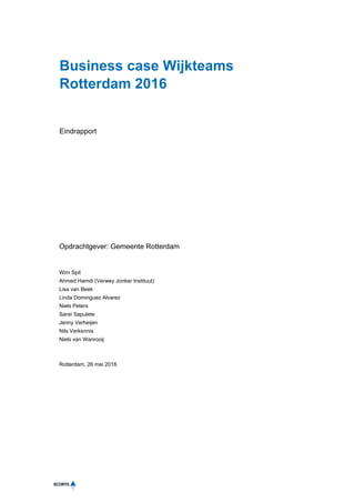 Business case Wijkteams
Rotterdam 2016
Eindrapport
Opdrachtgever: Gemeente Rotterdam
Wim Spit
Ahmed Hamdi (Verwey Jonker Instituut)
Lisa van Beek
Linda Dominguez Alvarez
Niels Peters
Saraï Sapulete
Jenny Verheijen
Nils Verkennis
Niels van Wanrooij
Rotterdam, 26 mei 2016
 