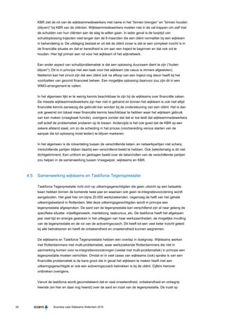 28 Business case Wijkteams Rotterdam 2016
KBR ziet de rol van de wijkteammedewerkers met name in het “binnen brengen” en “binnen houden
(blijven)” bij KBR van de cliënten. Wijkteammedewerkers moeten niet in de val trappen om zelf met
de schulden van hun cliënten aan de slag te willen gaan. In ieder geval is de looptijd van
schuldoplossing trajecten veel langer dan de 6 maanden die een cliënt normaliter bij een wijkteam
in behandeling is. De uitdaging bestaat er uit dat de cliënt zover is dat er een compleet inzicht is in
de financiële situatie en dat er bereidheid is om aan een traject te beginnen en dat ook vol te
houden. Hier ligt primair een rol voor het wijkteam of het wijknetwerk.
Een ander aspect van schuldproblematiek is dat een oplossing duurzaam dient te zijn (“buiten
blijven”). Dit is in principe niet een taak voor het wijkteam (de casus is immers afgesloten).
Niettemin kan het zinvol zijn dat een cliënt ook na afloop van een traject nog steun heeft bij het
voortzetten van gezond financieel beheer. Een mogelijke oplossing daarvoor zou zijn dit in een
WMO-arrangement te vatten.
In het algemeen lijkt er te weinig kennis beschikbaar te zijn bij de wijkteams over financiële zaken.
De meeste wijkteammedewerkers zijn hier niet in getraind en binnen het wijkteam is ook niet altijd
financiële kennis aanwezig die gebruikt kan worden bij de ondersteuning van een cliënt. Het is dan
ook gewenst om lokaal meer financiële kennis beschikbaar te hebben waar het wijkteam gebruik
van kan maken (vraagbaak functie), overigens zonder dat dat er toe leidt dat wijkteammedewerkers
zelf actief de problematiek proberen op te lossen. Anderzijds is het ook goed dat de KBR op een
zekere afstand staat, om zo de scheiding in het proces (voorbereiding versus starten van de
aanpak die tot oplossing moet leiden) te blijven markeren.
In het algemeen is de rolverdeling tussen de verschillende keten- en netwerkpartijen niet scherp.
Verschillende partijen blijken daarbij een verschillend beeld te hebben. Ook beleidsmatig is dit niet
dichtgetimmerd. Een uniform en gedragen beeld over de taken/rollen van de verschillende partijen
zou helpen in de samenwerking tussen Vraagwijzer, wijkteams en KBR.
4.5 Samenwerking wijkteams en Taskforce Tegensprestatie
Taskforce Tegenprestatie richt zich op uitkeringsgerechtigden die geen uitzicht op een betaalde
baan hebben binnen de komende twee jaar en waaraan ook geen re-integratievoorziening wordt
aangeboden. Het gaat hier om bijna 20.000 werkzoekenden, nagenoeg de helft van het gehele
uitkeringsbestand in Rotterdam. Met deze uitkeringsgerechtigden wordt in principe een
tegenprestatie afgesproken. De aard van de tegenprestatie kan verschillend zijn al naar gelang de
specifieke situatie: vrijwilligerswerk, mantelzorg, taalcursus, etc. De taskforce heeft het afgelopen
jaar veel tijd en energie gestoken in het uitleggen van haar werkzaamheden, de mogelijke invulling
van de tegenprestatie en de rol van de activeringscoach. Dit heeft tot een veel beter inzicht geleid
bij alle betrokkenen en heeft de onbekendheid en onwetendheid kunnen wegnemen.
De wijkteams en Taskforce Tegenprestatie hebben een overlap in doelgroep. Wijkteams werken
met Rotterdammers met multi-problematiek, waar werkzoekende Rotterdammers die niet in
aanmerking komen voor re-integratievoorzieningen (veelal met multi-problematiek) in principe een
tegenprestatie moeten verrichten. Omdat er in veel cases van wijkteams (ook) sprake is van een
financiële problematiek is de kans groot dat in geval het wijkteam te maken heeft met een
uitkeringsgerechtigde er ook een activeringscoach betrokken is bij de cliënt. Cijfers hierover
ontbreken overigens.
Vanuit de taskforce wordt geconstateerd dat er veel onwetendheid, onbekendheid en onbegrip
heerste (en hier en daar nog heerst) over de aard en inzet van de tegenprestatie. De inzet op
 