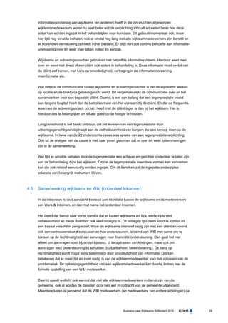 29Business case Wijkteams Rotterdam 2016
informatievoorziening aan wijkteams (en anderen) heeft in die zin vruchten afgeworpen:
wijkteammedewerkers weten nu veel beter wat de verplichting inhoudt en weten beter hoe deze
actief kan worden ingezet in het behandelplan voor hun case. Dit gebeurt momenteel ook, maar
hier lijkt nog winst te behalen, ook al omdat nog lang niet alle wijkteammedewerkers zijn bereikt en
er bovendien vernieuwing optreedt in het bestand. Er blijft dan ook continu behoefte aan informatie-
uitwisseling over en weer over taken, rollen en aanpak.
Wijkteams en activeringscoaches gebruiken niet hetzelfde informatiesysteem. Hierdoor weet men
over en weer niet direct of een cliënt ook elders in behandeling is. Deze informatie moet veelal van
de cliënt zelf komen, met kans op onvolledigheid, vertraging in de informatievoorziening,
misinformatie etc.
Wat helpt in de communicatie tussen wijkteams en activeringscoaches is dat de wijkteams werken
op locatie en de taskforce gebiedsgericht werkt. Dit vergemakkelijkt de communicatie over en het
samenwerken voor een bepaalde cliënt. Daarbij is wel van belang dat een tegenprestatie veelal
een langere looptijd heeft dan de betrokkenheid van het wijkteam bij de cliënt. En dat de frequentie
waarmee de activeringscoach contact heeft met de cliënt lager is dan bij het wijkteam. Het is
hierdoor des te belangrijker om elkaar goed op de hoogte te houden.
Langzamerhand is het beeld ontstaan dat het leveren van een tegenprestatie door
uitkeringsgerechtigden bijdraagt aan de zelfredzaamheid van burgers die een beroep doen op de
wijkteams. In twee van de 22 onderzochte cases was sprake van een tegenprestatieverplichting.
Ook uit de analyse van de cases is niet naar voren gekomen dat er over en weer belemmeringen
zijn in de samenwerking.
Wel lijkt er winst te behalen door de tegenprestatie een actiever en gerichter onderdeel te laten zijn
van de behandeling door het wijkteam. Omdat de tegenprestatie meerdere vormen kan aannemen
kan die ook relatief eenvoudig worden ingezet. Om dit bereiken zal de ingezette wederzijdse
educatie een belangrijk instrument blijven.
4.6 Samenwerking wijkteams en W&I (onderdeel Inkomen)
In de interviews is veel aandacht besteed aan de relatie tussen de wijkteams en de medewerkers
van Werk & Inkomen, en dan met name het onderdeel Inkomen.
Het beeld dat hieruit naar voren komt is dat er tussen wijkteams en W&I wederzijds veel
onbekendheid en mede daardoor ook veel onbegrip is. Dit onbegrip lijkt deels voort te komen uit
een basaal verschil in perspectief. Waar de wijkteams intensief bezig zijn met een cliënt en vooral
ook een vertrouwensband opbouwen en hun ondersteunen, is de rol van W&I met name om te
toetsen op de rechtmatigheid van aanvragen voor financiële ondersteuning. Dan gaat het niet
alleen om aanvragen voor bijzonder bijstand, of terugdraaien van kortingen, maar ook om
aanvragen voor ondersteuning bij schulden (budgetbeheer, bewindvoering). De toets op
rechtmatigheid wordt nogal eens belemmerd door onvolledigheid van informatie. Dat kan
betekenen dat er meer tijd en inzet nodig is van de wijkteammedewerker voor het oplossen van de
problematiek. De oplossingsgerichtheid van een wijkteammedewerker kan daarbij botsen met de
formele opstelling van een W&I medewerker.
Daarbij speelt wellicht ook een rol dat niet alle wijkteammedewerkers in dienst zijn van de
gemeente, ook al worden de diensten door hen wel in opdracht van de gemeente uitgevoerd.
Meerdere keren is genoemd dat de W&I medewerkers (en medewerkers van andere afdelingen) de
 