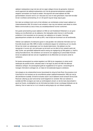 30 Business case Wijkteams Rotterdam 2016
wijkteam medewerkers (nog) niet zien als hun eigen collega’s binnen de gemeente. Andersom
wordt opgemerkt dat wijkteammedewerkers zich niet als gemeentemedewerkers opstellen en
weigeren vermoedens van fraude te melden. Het argument dat zowel wijkteam als W&I
gemeentetaken uitvoeren word in zo’n discussie dus over en weer gehanteerd, maar leidt niet altijd
tot een vruchtbare samenwerking. Er is in dit opzicht nog een lange weg te gaan.
Een deel van probleem komt voort uit het ontbreken van rechtstreeks contact tussen wijkteam en
intakemedewerker W&I. Dit contact is wel verbeterd, maar nog niet iedereen weet elkaar te vinden.
Betere communicatie op casus niveau zou escalatieproblemen kunnen voorkomen.
Een goede samenwerking tussen wijkteam en W&I (en ook Kredietbank Rotterdam) is van groot
belang voor de effectiviteit van de wijkteams. Een belangrijke reden hiervoor is dat financiële
problemen in het merendeel van de casussen van wijkteams en rol spelen. Sommige
gesprekspartners schatten die rol zelfs op 80%, maar dit lijkt een bovenkant van de bandbreedte.
Cliënten (van wijkteams of anderszins) geven in veel gevallen niet voldoende informatie over hun
financiële situatie (aan W&I, KBR) of zetten onvoldoende stappen ter verbetering van hun situatie.
Dit kan het vinden van oplossingen voor hun situatie belemmeren. Het wijkteam zou hier
dwingender in kunnen zijn; ook vertrouwen op de kracht van de cliënt (of zijn netwerk) werkt niet
altijd. Echter, een gemiddeld wijkteamlid weet te weinig van regelgeving op W&I gebied c.q. heeft te
weinig financiële kennis. Het verbeteren van de kennis van regelgeving en persoonlijke financiën
binnen de wijkteams lijkt dan ook een mogelijkheid om de effectiviteit van de teams verder te
verbeteren.
De fysieke aanwezigheid (op enkele dagdelen) van W&I bij de vraagwijzers (in pilots) wordt
wederzijds als positief ervaren, alhoewel zeker in het begin de pilots met W&I niet allemaal
vlekkeloos verliepen. De aanwezigheid geeft de mogelijkheid om te sparren, verwachtingen te
managen informatie te verkrijgen etc. en helpt om het wederzijds begrip te verbeteren.
Het onbegrip en de onbekendheid komen bijvoorbeeld tot uiting bij Code Rood. De procedure rond
Code Rood en het mandaat van de verschillende partijen (wijkteammedewerker, W&I) zijn niet bij
alle betrokkenen duidelijk. Dit leidt tot situaties waarin vanuit wijkteams wordt verwacht dat bij Code
Rood een uitkering op zeer korte termijn wordt toegekend en verstrekt. Niet voor iedereen is
duidelijk dat W&I vervolgens een toets op rechtmatigheid uitvoert; en dat die toets (bijvoorbeeld in
geval van fraude, onvolledigheid van de informatie) kan leiden tot een (voorlopige) blokkade van de
uitkering. Over en weer kan er in zo’n situatie te weinig begrip zijn voor elkaars opstelling.
 