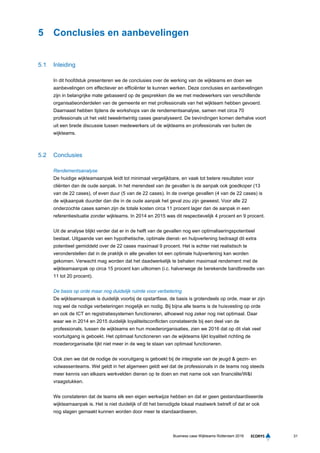 31Business case Wijkteams Rotterdam 2016
5 Conclusies en aanbevelingen
5.1 Inleiding
In dit hoofdstuk presenteren we de conclusies over de werking van de wijkteams en doen we
aanbevelingen om effectiever en efficiënter te kunnen werken. Deze conclusies en aanbevelingen
zijn in belangrijke mate gebaseerd op de gesprekken die we met medewerkers van verschillende
organisatieonderdelen van de gemeente en met professionals van het wijkteam hebben gevoerd.
Daarnaast hebben tijdens de workshops van de rendementsanalyse, samen met circa 70
professionals uit het veld tweeëntwintig cases geanalyseerd. De bevindingen komen derhalve voort
uit een brede discussie tussen medewerkers uit de wijkteams en professionals van buiten de
wijkteams.
5.2 Conclusies
Rendementsanalyse
De huidige wijkteamaanpak leidt tot minimaal vergelijkbare, en vaak tot betere resultaten voor
cliënten dan de oude aanpak. In het merendeel van de gevallen is de aanpak ook goedkoper (13
van de 22 cases), of even duur (5 van de 22 cases). In de overige gevallen (4 van de 22 cases) is
de wijkaanpak duurder dan die in de oude aanpak het geval zou zijn geweest. Voor alle 22
onderzochte cases samen zijn de totale kosten circa 11 procent lager dan de aanpak in een
referentiesituatie zonder wijkteams. In 2014 en 2015 was dit respectievelijk 4 procent en 9 procent.
Uit de analyse blijkt verder dat er in de helft van de gevallen nog een optimaliseringspotentieel
bestaat. Uitgaande van een hypothetische, optimale dienst- en hulpverlening bedraagt dit extra
potentieel gemiddeld over de 22 cases maximaal 9 procent. Het is echter niet realistisch te
veronderstellen dat in de praktijk in alle gevallen tot een optimale hulpverlening kan worden
gekomen. Verwacht mag worden dat het daadwerkelijk te behalen maximaal rendement met de
wijkteamaanpak op circa 15 procent kan uitkomen (i.c. halverwege de berekende bandbreedte van
11 tot 20 procent).
De basis op orde maar nog duidelijk ruimte voor verbetering
De wijkteamaanpak is duidelijk voorbij de opstartfase, de basis is grotendeels op orde, maar er zijn
nog wel de nodige verbeteringen mogelijk en nodig. Bij bijna alle teams is de huisvesting op orde
en ook de ICT en registratiesystemen functioneren, alhoewel nog zeker nog niet optimaal. Daar
waar we in 2014 en 2015 duidelijk loyaliteitsconflicten constateerde bij een deel van de
professionals, tussen de wijkteams en hun moederorganisaties, zien we 2016 dat op dit vlak veel
voortuitgang is geboekt. Het optimaal functioneren van de wijkteams lijkt loyaliteit richting de
moederorganisatie lijkt niet meer in de weg te staan van optimaal functioneren.
Ook zien we dat de nodige de vooruitgang is geboekt bij de integratie van de jeugd & gezin- en
volwassenteams. Wel geldt in het algemeen geldt wel dat de professionals in de teams nog steeds
meer kennis van elkaars werkvelden dienen op te doen en met name ook van financiële/W&I
vraagstukken.
We constateren dat de teams elk een eigen werkwijze hebben en dat er geen gestandaardiseerde
wijkteamaanpak is. Het is niet duidelijk of dit het benodigde lokaal maatwerk betreft of dat er ook
nog slagen gemaakt kunnen worden door meer te standaardiseren.
 