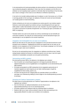 32 Business case Wijkteams Rotterdam 2016
In de samenwerking met zowel gemeentelijke als externe partners is de uitwisseling van informatie
nog onvoldoende geregeld en gefaciliteerd. Onder meer door het verdwijnen van het LZN en het
ontbreken van een koppeling tussen systemen is informatie ofwel niet beschikbaar of kost het extra
tijd on deze te verkrijgen. Dit ten koste van een effectieve en efficiënte hulpverlening.
In het veld is het niet altijd volledig duidelijk waar het wijkteam nu wel of niet precies van is. Dit leidt
in sommige gevallen tot het overvragen van wijkteams. Dit doet zich vooral voor bij de thematiek
van huiselijk geweld en kindermishandeling.
Verdere verbetering van de inzet van de wijkteams kan worden gezocht in een sterkere regierol.
Hierbij kan vooral worden gedacht aan sterkere sturing en doorzettingskracht bij de regie over
welke partijen in welke mate betrokken zijn bij een case. Ook lijkt er nog winst mogelijk door meer
in te zetten op het komen tot optimale arrangementen van 2e
lijnszorg per gezin (combinaties van
WMO- en jeugdzorg).
Tenslotte merken we op dat na een periode van continue veranderingen we een behoefte aan
continuïteit constateren. De vraag die zich hierbij aandringt is wat het absorptievermogen (van
veranderingen) is van de wijkteams en de mensen daarbinnen.
Vraagwijzers niet de belangrijkste bron van cases voor de wijkteams
Slechts een klein deel van de cases die bij de vraagwijzers en het CJG loket binnenkomen wordt
doorgezet naar de wijkteams. Tegelijkertijd komt slechts een beperkt deel van de cases van de
wijkteams via de vraagwijzers en het CJG-loket binnen. Vanuit fysieke vestigingen van CJG komen
nauwelijks tot geen cases naar de wijkteams.
De aard van de samenwerking tussen de vraagwijzers en wijkteams verschilt per team. Daarbij
verlaagt fysieke nabijheid de drempel om onderling te sparren over een casus, maar het is geen
voldoende of noodzakelijke voorwaarde voor een goede samenwerking.
Samenwerking met KBR is verbeterd
De samenwerking tussen KBR en de wijkteams is het afgelopen jaar verbeterd:
 Door het werken aan verwachtingsmanagement is het begrip bij poteniele cliënten en
wijkteammedewerkers over de mogelijkheden en onmogelijkheden van de dienstverlening door
KBR verbeterd;
 De fysieke aanwezigheid van KBR medewerkers bij de vraagwijzers gedurende een of
meerdere dagdelen per week draagt bij aan een beter onderling begrip: dit geeft de
mogelijkheid tot direct overleg, sparren, etc.;
 Dit neemt niet weg dat het een uitdaging blijft voor potentiele cliënten van de KBR om
aanvragen voor ondersteuning volledig op orde te krijgen en de schuldhulpverlening succesvol
te doorlopen.
Sanwerking met Taskforce Tegenprestatie is verbeterd
De relatie tussen de activeringscoaches van Taskforce Tegenprestatie en de wijkteams is het
afgelopen jaar verbeterd:
 Door het informeren van wijkteammedewerkers over de inhoud van de
tegenprestatieverplichting en de rol van activeringscoaches;
 De fysieke nabijheid bij de wijkteams helpt het onderlinge begrip te verbeteren;
 Niettemin blijft over en weer continue aandacht nodig voor deze samenwerking om de
tegenprestatie effectief in te zetten voor de cliënten van de wijkteams.
 