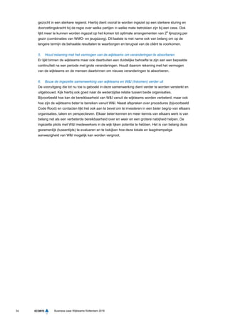 34 Business case Wijkteams Rotterdam 2016
gezocht in een sterkere regierol. Hierbij dient vooral te worden ingezet op een sterkere sturing en
doorzettingskracht bij de regie over welke partijen in welke mate betrokken zijn bij een case. Ook
lijkt meer te kunnen worden ingezet op het komen tot optimale arrangementen van 2e
lijnszorg per
gezin (combinaties van WMO- en jeugdzorg). Dit laatste is met name ook van belang om op de
langere termijn de behaalde resultaten te waarborgen en terugval van de cliënt te voorkomen.
5. Houd rekening met het vermogen van de wijkteams om veranderingen te absorberen
Er lijkt binnen de wijkteams maar ook daarbuiten een duidelijke behoefte te zijn aan een bepaalde
continuïteit na een periode met grote veranderingen. Houdt daarom rekening met het vermogen
van de wijkteams en de mensen daarbinnen om nieuwe veranderingen te absorberen.
6. Bouw de ingezette samenwerking van wijkteams en W&I (Inkomen) verder uit
De vooruitgang die tot nu toe is geboekt in deze samenwerking dient verder te worden versterkt en
uitgebouwd. Kijk hierbij ook goed naar de wederzijdse relatie tussen beide organisaties.
Bijvoorbeeld hoe kan de bereikbaarheid van W&I vanuit de wijkteams worden verbeterd, maar ook
hoe zijn de wijkteams beter te bereiken vanuit W&I. Naast afspraken over procedures (bijvoorbeeld
Code Rood) en contacten lijkt het ook aan te bevel om te investeren in een beter begrip van elkaars
organisaties, taken en perspectieven. Elkaar beter kennen en meer kennis van elkaars werk is van
belang net als een verbeterde bereikbaarheid over en weer en een grotere nabijheid helpen. De
ingezette pilots met W&I medewerkers in de wijk lijken potentie te hebben. Het is van belang deze
gezamenlijk (tussentijds) te evalueren en te bekijken hoe deze lokale en laagdrempelige
aanwezigheid van W&I mogelijk kan worden vergroot.
 