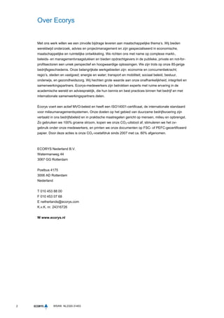 2 WS/KK NL2320-31453
Over Ecorys
Met ons werk willen we een zinvolle bijdrage leveren aan maatschappelijke thema’s. Wij bieden
wereldwijd onderzoek, advies en projectmanagement en zijn gespecialiseerd in economische,
maatschappelijke en ruimtelijke ontwikkeling. We richten ons met name op complexe markt-,
beleids- en managementvraagstukken en bieden opdrachtgevers in de publieke, private en not-for-
profitsectoren een uniek perspectief en hoogwaardige oplossingen. We zijn trots op onze 85-jarige
bedrijfsgeschiedenis. Onze belangrijkste werkgebieden zijn: economie en concurrentiekracht;
regio’s, steden en vastgoed; energie en water; transport en mobiliteit; sociaal beleid, bestuur,
onderwijs, en gezondheidszorg. Wij hechten grote waarde aan onze onafhankelijkheid, integriteit en
samenwerkingspartners. Ecorys-medewerkers zijn betrokken experts met ruime ervaring in de
academische wereld en adviespraktijk, die hun kennis en best practices binnen het bedrijf en met
internationale samenwerkingspartners delen.
Ecorys voert een actief MVO-beleid en heeft een ISO14001-certificaat, de internationale standaard
voor milieumanagementsystemen. Onze doelen op het gebied van duurzame bedrijfsvoering zijn
vertaald in ons bedrijfsbeleid en in praktische maatregelen gericht op mensen, milieu en opbrengst.
Zo gebruiken we 100% groene stroom, kopen we onze CO₂-uitstoot af, stimuleren we het ov-
gebruik onder onze medewerkers, en printen we onze documenten op FSC- of PEFC-gecertificeerd
papier. Door deze acties is onze CO₂-voetafdruk sinds 2007 met ca. 80% afgenomen.
ECORYS Nederland B.V.
Watermanweg 44
3067 GG Rotterdam
Postbus 4175
3006 AD Rotterdam
Nederland
T 010 453 88 00
F 010 453 07 68
E netherlands@ecorys.com
K.v.K. nr. 24316726
W www.ecorys.nl
 