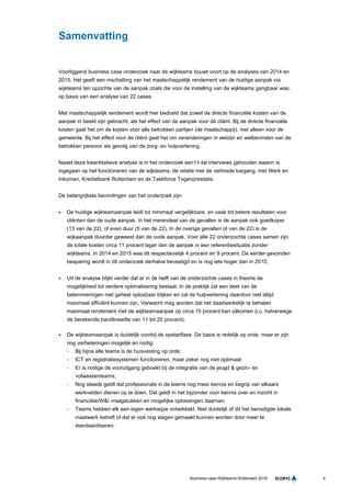 5Business case Wijkteams Rotterdam 2016
Samenvatting
Voorliggend business case onderzoek naar de wijkteams bouwt voort op de analyses van 2014 en
2015. Het geeft een inschatting van het maatschappelijk rendement van de huidige aanpak via
wijkteams ten opzichte van de aanpak zoals die voor de instelling van de wijkteams gangbaar was,
op basis van een analyse van 22 cases.
Met maatschappelijk rendement wordt hier bedoeld dat zowel de directe financiële kosten van de
aanpak in beeld zijn gebracht, als het effect van de aanpak voor de cliënt. Bij de directe financiële
kosten gaat het om de kosten voor alle betrokken partijen (de maatschappij), niet alleen voor de
gemeente. Bij het effect voor de cliënt gaat het om veranderingen in welzijn en welbevinden van de
betrokken persoon als gevolg van de zorg- en hulpverlening.
Naast deze kwantitatieve analyse is in het onderzoek een11-tal interviews gehouden waarin is
ingegaan op het functioneren van de wijkteams, de relatie met de verbrede toegang, met Werk en
Inkomen, Kredietbank Rotterdam en de Taskforce Tegenprestatie.
De belangrijkste bevindingen van het onderzoek zijn:
 De huidige wijkteamaanpak leidt tot minimaal vergelijkbare, en vaak tot betere resultaten voor
cliënten dan de oude aanpak. In het merendeel van de gevallen is de aanpak ook goedkoper
(13 van de 22), of even duur (5 van de 22). In de overige gevallen (4 van de 22) is de
wijkaanpak duurder geweest dan de oude aanpak. Voor alle 22 onderzochte cases samen zijn
de totale kosten circa 11 procent lager dan de aanpak in een referentiesituatie zonder
wijkteams. In 2014 en 2015 was dit respectievelijk 4 procent en 9 procent. De eerder gevonden
besparing wordt in dit onderzoek derhalve bevestigd en is nog iets hoger dan in 2015;
 Uit de analyse blijkt verder dat er in de helft van de onderzochte cases in theorie de
mogelijkheid tot verdere optimalisering bestaat. In de praktijk zal een deel van de
belemmeringen niet geheel oplosbaar blijken en zal de hulpverlening daardoor niet altijd
maximaal efficiënt kunnen zijn. Verwacht mag worden dat het daadwerkelijk te behalen
maximaal rendement met de wijkteamaanpak op circa 15 procent kan uitkomen (i.c. halverwege
de berekende bandbreedte van 11 tot 20 procent);
 De wijkteamaanpak is duidelijk voorbij de opstartfase. De basis is redelijk op orde, maar er zijn
nog verbeteringen mogelijk en nodig:
- Bij bijna alle teams is de huisvesting op orde;
- ICT en registratiesystemen functioneren, maar zeker nog niet optimaal;
- Er is nodige de vooruitgang geboekt bij de integratie van de jeugd & gezin- en
volwassenteams;
- Nog steeds geldt dat professionals in de teams nog meer kennis en begrip van elkaars
werkvelden dienen op te doen. Dat geldt in het bijzonder voor kennis over en inzicht in
financiële/W&I vraagstukken en mogelijke oplossingen daarvan;
- Teams hebben elk een eigen werkwijze ontwikkeld. Niet duidelijk of dit het benodigde lokale
maatwerk betreft of dat er ook nog slagen gemaakt kunnen worden door meer te
standaardiseren;
 