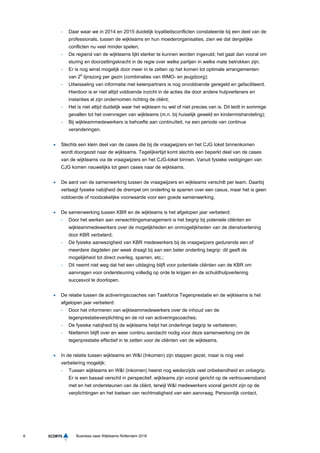 6 Business case Wijkteams Rotterdam 2016
- Daar waar we in 2014 en 2015 duidelijk loyaliteitsconflicten constateerde bij een deel van de
professionals, tussen de wijkteams en hun moederorganisaties, zien we dat dergelijke
conflicten nu veel minder spelen;
- De regierol van de wijkteams lijkt sterker te kunnen worden ingevuld; het gaat dan vooral om
sturing en doorzettingskracht in de regie over welke partijen in welke mate betrokken zijn;
- Er is nog winst mogelijk door meer in te zetten op het komen tot optimale arrangementen
van 2e
lijnszorg per gezin (combinaties van WMO- en jeugdzorg);
- Uitwisseling van informatie met ketenpartners is nog onvoldoende geregeld en gefaciliteerd.
Hierdoor is er niet altijd voldoende inzicht in de acties die door andere hulpverleners en
instanties al zijn ondernomen richting de cliënt;
- Het is niet altijd duidelijk waar het wijkteam nu wel of niet precies van is. Dit leidt in sommige
gevallen tot het overvragen van wijkteams (m.n. bij huiselijk geweld en kindermishandeling);
- Bij wijkteammedewerkers is behoefte aan continuïteit, na een periode van continue
veranderingen.
 Slechts een klein deel van de cases die bij de vraagwijzers en het CJG loket binnenkomen
wordt doorgezet naar de wijkteams. Tegelijkertijd komt slechts een beperkt deel van de cases
van de wijkteams via de vraagwijzers en het CJG-loket binnen. Vanuit fysieke vestigingen van
CJG komen nauwelijks tot geen cases naar de wijkteams.
 De aard van de samenwerking tussen de vraagwijzers en wijkteams verschilt per team. Daarbij
verlaagt fysieke nabijheid de drempel om onderling te sparren over een casus, maar het is geen
voldoende of noodzakelijke voorwaarde voor een goede samenwerking.
 De samenwerking tussen KBR en de wijkteams is het afgelopen jaar verbeterd:
- Door het werken aan verwachtingsmanagement is het begrip bij poteniele cliënten en
wijkteammedewerkers over de mogelijkheden en onmogelijkheden van de dienstverlening
door KBR verbeterd;
- De fysieke aanwezigheid van KBR medewerkers bij de vraagwijzers gedurende een of
meerdere dagdelen per week draagt bij aan een beter onderling begrip: dit geeft de
mogelijkheid tot direct overleg, sparren, etc.;
- Dit neemt niet weg dat het een uitdaging blijft voor potentiele cliënten van de KBR om
aanvragen voor ondersteuning volledig op orde te krijgen en de schuldhulpverlening
succesvol te doorlopen.
 De relatie tussen de activeringscoaches van Taskforce Tegenprestatie en de wijkteams is het
afgelopen jaar verbeterd:
- Door het informeren van wijkteammedewerkers over de inhoud van de
tegenprestatieverplichting en de rol van activeringscoaches;
- De fysieke nabijheid bij de wijkteams helpt het onderlinge begrip te verbeteren;
- Niettemin blijft over en weer continu aandacht nodig voor deze samenwerking om de
tegenprestatie effectief in te zetten voor de cliënten van de wijkteams.
 In de relatie tussen wijkteams en W&I (Inkomen) zijn stappen gezet, maar is nog veel
verbetering mogelijk:
- Tussen wijkteams en W&I (inkomen) heerst nog wederzijds veel onbekendheid en onbegrip.
Er is een basaal verschil in perspectief; wijkteams zijn vooral gericht op de vertrouwensband
met en het ondersteunen van de cliënt, terwijl W&I medewerkers vooral gericht zijn op de
verplichtingen en het toetsen van rechtmatigheid van een aanvraag. Persoonlijk contact,
 