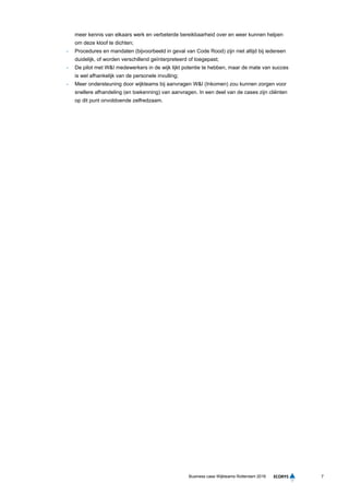 7Business case Wijkteams Rotterdam 2016
meer kennis van elkaars werk en verbeterde bereikbaarheid over en weer kunnen helpen
om deze kloof te dichten;
- Procedures en mandaten (bijvoorbeeld in geval van Code Rood) zijn niet altijd bij iedereen
duidelijk, of worden verschillend geïnterpreteerd of toegepast;
- De pilot met W&I medewerkers in de wijk lijkt potentie te hebben, maar de mate van succes
is wel afhankelijk van de personele invulling;
- Meer ondersteuning door wijkteams bij aanvragen W&I (Inkomen) zou kunnen zorgen voor
snellere afhandeling (en toekenning) van aanvragen. In een deel van de cases zijn cliënten
op dit punt onvoldoende zelfredzaam.
 