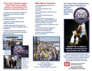 When major disasters happen,
US&R Task Forces rapidly
respond. The priorities of the
Structures Specialist (StS) are:
• Reduce the risk of further collapse to
responders and victims by hazard
mitigation.
• Provide monitoring of damaged
building structures
• Support to heavy equipment and
rigging operations.
• Create egress and safe havens for
rescuers and victims throughout rescue
operations.
• Advise Incident Commander of the
various risks with regards to proposed
rescue operations.
Above:
Oklahoma City,
Structure
Specialist Duties
Left: New York,
Monitoring,
mitigation,
augmentation of
FEMA US&R
Task Forces
Who We've Trained:
• All DHS/FEMA US&R Structures
Specialists.
• All USACE US&R Structures
Specialists.
• State and Regional US&R Structures
Specialists.
• International US&R Structures
Specialists.
• Military (911th Technical Rescue
Engineering Co., Marine CB/RF, General
Purpose "Troops") and Horizontal and
Vertical Engineering companies.
• US&R Participants at the National Level
Exercises.
• Participants of Disaster Response
Exercise and Exchange (DREE),
numerous in Southeast Asia.
• Eastern European Multi-National
Exercise participants.
Points of Contact:
Thomas R. Niedernhofer, P.E.
Ph: (415) 503-6616
Thomas.r.niedernhofer@usace.army.mil
U.S. Army Corps of Engineers
Urban Search and Rescue
Program
Structures
Specialists
Cadre
Provide expert technical advice and
support for Commanders, Troops and Task
Force Leaders during collapse incidents
and disaster response mission by
rescue-trained Structural Engineers.
[l','l"i','11 US Mmy Co•ps of Engineera
1 1
I 1 1 • South Pacific Division
BUILDING STRONG
and Taking Care of People!
 