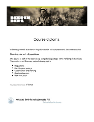  
 
Course diploma 
 
It is hereby verified that Marcin Wojciech Nowak has completed and passed the course:
Chemical course 1 – Regulations
This course is part of the Beerenberg competence package within handling of chemicals.
Chemical course 1Focuses on the following topics:
Regulations
Handling and storage
Classification and marking
Safety datasheets
Risk evaluation
 
 Course completion date: 2016-07-23
 
  
 