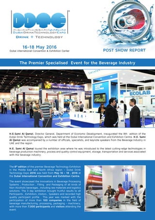 16-18 May 2016
Dubai international Convention & Exhibition Center
The Premier Specialised Event for the Beverage Industry
H.E.Sami Al Qamzi, Director General, Department of Economic Development, inaugurated the 8th edition of the
Dubai Drink Technology Expo, which was held at the Dubai International Convention and Exhibition Centre. H.E. Sami
Al Qamzi was accompanied by a number of officials, specialists, and keynote speakers from the Beverage Industry in
UAE and the region.
H.E. Sami Al Qamzi toured the exhibition area where he was introduced to the latest cutting-edge technologies in
beverage production machinery, process and quality control equipment, storage, transportation and services associated
with the beverage industry.
The 8th
edition of the premier Beverage Technology Exhibition
in the Middle East and North Africa region – Dubai Drink
Technology Expo 2016 was held from May 16 – 18 , 2016 at
the Dubai International Convention and Exhibition Centre.
The event showcased the Innovations in Beverage Processing
Systems , Production , Filling and Packaging of all kinds of
Non-Alcoholic beverages , including raw materials and logistics
solutions. The 3 day exhibition brought fruitful results to all
Participants , Exhibitors ,Visitors , Speakers and recorded high
quality participant profile . This year was marked with the
participation of more than 100 companies in the field of
beverage manufacturing, processing, packaging - machinery,
with more than 7,000 participants and visitors attending the
event.
POST SHOW REPORT
 