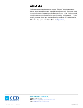 © 2016 CEB. All rights reserved. IREC165473PR cebglobal.com
Contact Us to Learn More
Phone: +1-866-913-8101
E-Mail: InformationRisk.Support@cebglobal.com
Web: cebglobal.com/information-risk
About CEB
CEB is a best practice insight and technology company. In partnership with
leading organizations around the globe, we develop innovative solutions to drive
corporate performance. CEB equips leaders at more than 10,000 companies with
the intelligence to effectively manage talent, customers, and operations. CEB is a
trusted partner to nearly 90% of the Fortune 500 and FTSE 100, and more than
70% of the Dow Jones Asian Titans. More at cebglobal.com.
 