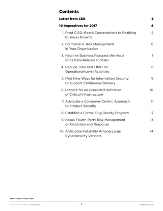 © 2016 CEB. All rights reserved. IREC165473PR cebglobal.com2
2017 SECURITY OUTLOOK
Contents
Letter from CEB	 3
10 Imperatives for 2017	 4
	 1.	Pivot CISO–Board Conversations to Enabling	 5
Business Growth
	 2.	Formalize IT Risk Management	 6
in Your Organization
	 3.	Help the Business Reassess the Value 	 7
of Its Data Relative to Risks
	 4.	Reduce Time and Effort on 	 8
Operational-Level Activities	
	 5.	Find New Ways for Information Security 	 9
to Support Continuous Delivery	
	 6.	Prepare for an Expanded Definition 	 10
of Critical Infrastructure
	 7.	Advocate a Consumer-Centric Approach 	 11
to Product Security
	 8.	Establish a Formal Bug Bounty Program 	 12
	 9.	Focus Fourth-Party Risk Management 	 13
on Detection and Response
	10.	Anticipate Instability Among Large 	 14
Cybersecurity Vendors
 