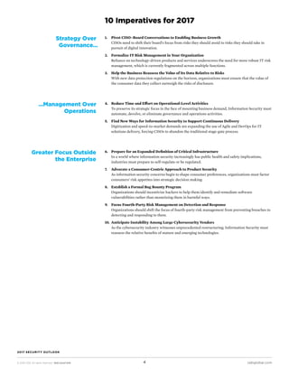 © 2016 CEB. All rights reserved. IREC165473PR cebglobal.com4
2017 SECURITY OUTLOOK
1.	 Pivot CISO–Board Conversations to Enabling Business Growth
CISOs need to shift their board’s focus from risks they should avoid to risks they should take in
pursuit of digital innovation.
2.	 Formalize IT Risk Management in Your Organization
Reliance on technology-driven products and services underscores the need for more robust IT risk
management, which is currently fragmented across multiple functions.
3.	 Help the Business Reassess the Value of Its Data Relative to Risks
With new data protection regulations on the horizon, organizations must ensure that the value of
the consumer data they collect outweigh the risks of disclosure.
10 Imperatives for 2017
Strategy Over
Governance…
4.	 Reduce Time and Effort on Operational-Level Activities
To preserve its strategic focus in the face of mounting business demand, Information Security must
automate, devolve, or eliminate governance and operations activities.
5.	 Find New Ways for Information Security to Support Continuous Delivery
Digitization and speed-to-market demands are expanding the use of Agile and DevOps for IT
solutions delivery, forcing CISOs to abandon the traditional stage-gate process.
…Management Over
Operations
6.	 Prepare for an Expanded Definition of Critical Infrastructure
In a world where information security increasingly has public health and safety implications,
industries must prepare to self-regulate or be regulated.
7.	 Advocate a Consumer-Centric Approach to Product Security
As information security concerns begin to shape consumer preferences, organizations must factor
consumers’ risk appetites into strategic decision making.
8.	 Establish a Formal Bug Bounty Program
Organizations should incentivize hackers to help them identify and remediate software
vulnerabilities rather than monetizing them in harmful ways.
9.	 Focus Fourth-Party Risk Management on Detection and Response
Organizations should shift the focus of fourth-party risk management from preventing breaches to
detecting and responding to them.
10.	 Anticipate Instability Among Large Cybersecurity Vendors
As the cybersecurity industry witnesses unprecedented restructuring, Information Security must
reassess the relative benefits of mature and emerging technologies.
Greater Focus Outside
the Enterprise
 
