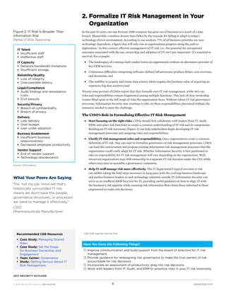 © 2016 CEB. All rights reserved. IREC165473PR cebglobal.com6
2017 SECURITY OUTLOOK
2. Formalize IT Risk Management in Your
Organization
In the past 10 years, not one Fortune 1000 company has gone out of business as a result of a data
breach. Meanwhile, countless dozens have fallen by the wayside for failing to adapt to today’s
technology-driven environment. According to our analysis, 77% of all business priorities are now
technology dependent, a figure that will only rise as organizations progress along the path to
digitization. 1
In this context, effective management of IT risk (i.e., the potential for unexpected
outcomes associated with the use, ownership, and adoption of IT) isn’t just important—it’s essential to
survival. For example:
■■ The bankruptcy of a startup SaaS vendor leaves an organization without an alternative provider of
key CRM services,
■■ Unforeseen difficulties integrating software-defined infrastructure produce delays, cost overruns,
and downtime, and
■■ The inability to acquire and retain data science talent negates the business value of acquiring an
expensive big data analytics tool.
Twenty-nine percent of CISOs report that they formally own IT risk management, while 46% say
roles and responsibilities remain fragmented among multiple functions. This lack of clear ownership
creates blind spots in the full scope of risks the organization faces. Without robust IT risk governance
processes, Information Security may continue to take on these responsibilities piecemeal without the
resources needed to meet the challenge.
The CISO’s Role in Formalizing Effective IT Risk Management
■■ Start focusing on the right risks. CISOs should first collaborate with leaders from IT, Audit,
ERM, and other risk functions to create a common understanding of IT risk and its components.
Building an IT risk taxonomy (Figure 2) can help stakeholders begin developing IT risk
management processes and assigning roles and responsibilities.
■■ Clarify IT risk management roles and responsibilities. Once organizations create a common
definition of IT risk, they can start to formalize governance of risk management processes. CISOs
can lead this conversation and propose existing information risk management processes that the
organization could easily adapt for IT risk. Whether Information Security is best positioned to
take on responsibility for IT risk management will vary depending on the organization. Well-
resourced organizations may shift ownership to a separate IT risk function under the CIO, while
others may elect to assemble a governance committee.
■■ Help IT staff manage risk more effectively. The IT department’s typical aversion to risk
can inhibit taking the bold steps necessary to keep pace with the evolving business landscape
and pushes business leaders to seek technology solutions outside IT. Information Security can
serve as an unofficial ERM function for IT, providing useful guidance on how to align IT with
the business’s risk appetite while ensuring risk information flows from those informed to those
empowered to make risk decisions.
Figure 2: IT Risk Is Broader Than
Information Risk
Partial IT Risk Taxonomy
Source:	CEB analysis.
Have You Done the Following Things?
 Improve communication and build support from the board of directors for IT risk
management.
 Provide guidance for redesigning risk governance to make the true owners of risk
accountable for risk decisions.
 Incorporate an assessment of productivity drag into risk decisions.
 Work with leaders from IT, Audit, and ERM to prioritize risks in your IT risk taxonomy.
What Your Peers Are Saying
“The ‘not my job’ mind-set that’s
historically surrounded IT risk
means we don’t have the people,
governance structures, or processes
we need to manage it effectively.”
CISO
Pharmaceuticals Manufacturer
1	
CEB 2016 Agenda Setting Polls.
IT Talent
ƒƒ Insufficient staff
ƒƒ Ineffective staff
IT Capacity
ƒƒ Network/bandwidth limitations
ƒƒ Insufficient storage
Reliability/Quality
ƒƒ Loss of integrity
ƒƒ Unacceptable latency
Legal/Compliance
ƒƒ Audit findings and remediation
costs
ƒƒ Civil lawsuits
Security/Privacy
ƒƒ Breach of confidentiality
ƒƒ Breach of privacy
Delivery
ƒƒ Late delivery
ƒƒ Over budget
ƒƒ User under-adoption
Business Enablement
ƒƒ Insufficient business
responsiveness
ƒƒ Decreased employee productivity
Vendor Support
ƒƒ End of vendor support
ƒƒ Technology obsolescence
Recommended CEB Resources
ƒƒ Case Study: Managing Shared
Risks
ƒƒ Case Study: Set the Stage
for Business Ownership and
Engagement
ƒƒ Topic Center: Governance
ƒƒ Study: Getting Serious About IT
Risk Management
 