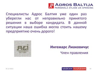 Специалисты Адрос Балтия уже один раз
уберегли нас от неправильно принятого
решения в выборе кандидата. В данной
ситуации наша ошибка могла стоить нашему
предприятию очень дорого!
Ингемарс Лиаковичус
Член правления
01.12.2015. 19
 