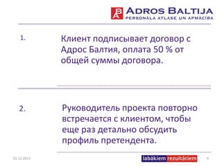 1. Клиент подписывает договор с
Адрос Балтия, оплата 50 % от
общей суммы договора.
2. Руководитель проекта повторно
встречается с клиентом, чтобы
еще раз детально обсудить
профиль претендента.
01.12.2015. 9
 