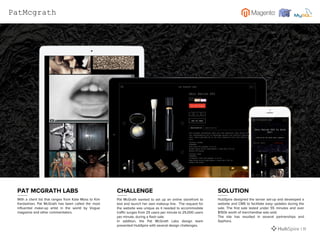 With a client list that ranges from Kate Moss to Kim
Kardashian, Pat McGrath has been called the most
influential make-up artist in the world by Vogue
magazine and other commentators.
Pat McGrath wanted to set up an online storefront to
test and launch her own makeup line. The request for
the website was unique as it needed to accommodate
traffic surges from 25 users per minute to 25,000 users
per minute, during a flash sale.
In addition, the Pat McGrath Labs design team
presented HubSpire with several design challenges.
HubSpire designed the server set-up and developed a
website and CMS to facilitate easy updates during the
sale. The first sale lasted under 55 minutes and over
$150k worth of merchandise was sold.
The site has resulted in several partnerships and
Sephora.
PAT MCGRATH LABS CHALLENGE SOLUTION
| 11
PatMcgrath
 