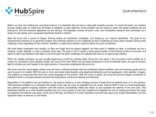 Before we dive into building the next great product, it is essential that we have a clear path towards success. To reach this point, our creative
process begins with an initial kick off phase to establish a clear definition of the problem we are trying to solve, the target audience we are
solving for, and the business objectives we are serving. This typically consists of brand, user, and competitive research and culminates as a
series of user stories and a proposed hypothesis toward a solution.
Next we move into a period of design thinking where we brainstorm, prototype, and iterate on our original hypothesis. The goal of our
brainstorming sessions is to generate insights and potential solutions to the challenge at hand. Exploring as many ideas towards solving each
challenge is key regardless of how realistic, feasible, or viable each solution might be within the given constraints.
We build these prototypes very quickly, so they are rough and not always elegant, but they work to validate an idea. A prototype can be a
drawing, model, website, or even a stripped down app. The goal is not to create a close approximation of the finished product or process, but
rather to elicit user feedback that helps us work through the given challenge and validate that idea as an appropriate solution.
When we rapidly prototype, we are actually beginning to build the strategy itself. Doing this very early in the innovation cycle enables us to
unlock our company’s most valuable assets, the voice of the user! When you put these prototypes in front of potential users, you get an intuitive
feel for whether you are headed in the right direction. It becomes enlightened trial and error.
We move onto the visual design phase once we have a refined prototype that we confidently believe satisfies user and business goals and we
want to push it to market. With the user in mind, we create mood boards using graphical elements such as typography, color palettes, imagery,
and patterns to shape the feel, tone and visual language of the product. With the mood in place, we bring the previous stage's prototypes to
polished fruition in a similar iterative process that emphasizes continuous sharing and feedback.
Regardless of the platform we are building for, we execute based on a lean strategy and set of goals that are defined early on in the process.
This technique enables us to anticipate the needs of the user as much as possible from the onset, build an MVP to test our initial hypotheses,
and optimize against on-going research until the product successfully meets the needs of and exceeds the desires of the end user. This
philosophy affords us a more flexible workflow that can react quickly to new user insights and mitigates the risk of creating a product that does
not appeal to the desired user base. At the end of the day, we believe it is more important to provide real value over simple deliverables, and this
approach helps us execute on that belief.
| 15
[OUR STRATEGY]
 
