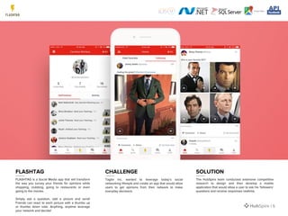 FLASHTAG is a Social Media app that will transform
the way you survey your friends for opinions while
shopping, clubbing, going to restaurants or even
going to the movies.
Simply ask a question, add a picture and send!
Friends can react to each picture with a thumbs up
or thumbs down vote. Anything, anytime leverage
your network and decide!
Taglor Inc. wanted to leverage today’s social
networking lifestyle and create an app that would allow
users to get opinions from their network to make
everyday decisions.
The HubSpire team conducted extensive competitive
research to design and then develop a mobile
application that would allow a user to ask his ‘followers’
questions and receive responses realtime.
FLASHTAG CHALLENGE SOLUTION
| 5
 