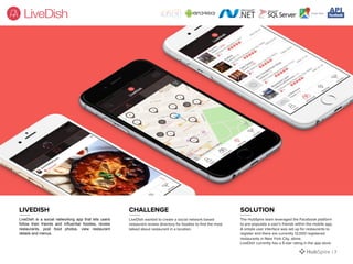 LiveDish is a social networking app that lets users
follow their friends and influential foodies, review
restaurants, post food photos, view restaurant
details and menus.
LiveDish wanted to create a social network based
restaurant review directory for foodies to find the most
talked about restaurant in a location.
The HubSpire team leveraged the Facebook platform
to pre-populate a user's friends within the mobile app.
A simple user interface was set up for restaurants to
register and there are currently 12,000 registered
restaurants in New York City, alone.
LiveDish currently has a 5-star rating in the app store.
LIVEDISH CHALLENGE SOLUTION
| 7
 