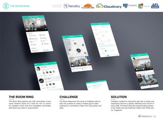 The Room Ring matches you with roommates in your
social network. Easily list a room for rent, or search
for available rooms and find compatible roommates
with whom you share a mutual friend.
The Room Ring team first came to HubSpire with an
idea and a desire to create a mobile app to make
looking for a roommate in New York City simpler and
safer.
HubSpire created an interactive app with a simple user
experience that has a steady following since launch in
early 2015, The Room Ring has started making waves
in the media and was featured in New York Times and
Inc. magazine.
THE ROOM RING CHALLENGE SOLUTION
| 9
 