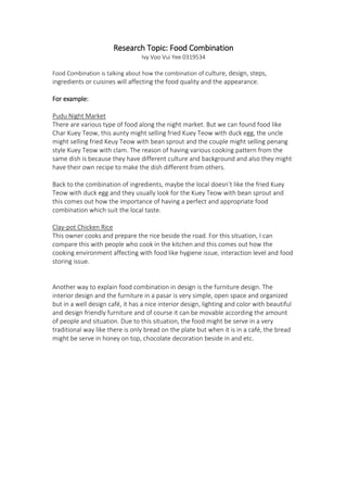 Research Topic: Food Combination
Ivy Voo Vui Yee 0319534
Food Combination is talking about how the combination of culture, design, steps,
ingredients or cuisines will affecting the food quality and the appearance.
For example:
Pudu Night Market
There are various type of food along the night market. But we can found food like
Char Kuey Teow, this aunty might selling fried Kuey Teow with duck egg, the uncle
might selling fried Keuy Teow with bean sprout and the couple might selling penang
style Kuey Teow with clam. The reason of having various cooking pattern from the
same dish is because they have different culture and background and also they might
have their own recipe to make the dish different from others.
Back to the combination of ingredients, maybe the local doesn’t like the fried Kuey
Teow with duck egg and they usually look for the Kuey Teow with bean sprout and
this comes out how the importance of having a perfect and appropriate food
combination which suit the local taste.
Clay-pot Chicken Rice
This owner cooks and prepare the rice beside the road. For this situation, I can
compare this with people who cook in the kitchen and this comes out how the
cooking environment affecting with food like hygiene issue, interaction level and food
storing issue.
Another way to explain food combination in design is the furniture design. The
interior design and the furniture in a pasar is very simple, open space and organized
but in a well design café, it has a nice interior design, lighting and color with beautiful
and design friendly furniture and of course it can be movable according the amount
of people and situation. Due to this situation, the food might be serve in a very
traditional way like there is only bread on the plate but when it is in a café, the bread
might be serve in honey on top, chocolate decoration beside in and etc.
 