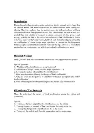 Introduction
I have chosen food combinations as the main topic for this research report. According
to Jonathan Safran Foer, food is not rational but food is culture, habit, carving and
identity. There is a culture, then the cuisine comes in, different culture will have
different methods on food preparations and food combinations and this is how food
created their own identity to represent a certain community or ethic group which
strongly proofing the food is the loudest voice of culture. Food combination is similar
with ‘food recipe’ or the ‘secret recipe’, but I will look it in different perspectives like
the combinations of culture, design, steps, ingredients or cuisines and the changes due
to time, people, lifestyle and environment. Purposely having a site visit to conduct and
explore how the people comes out with their own food combination next week.
Research Subject
Main Question: How the food combination affect the taste, appearance and quality?
Specific questions:
1. What kind of food combination is going to discuss?
(Combinations of design, culture, cuisines, steps, ingredients......)
2. How does the culture influenced the food combination?
3. What is the issues that affecting the changes of food combination?
4. Why and What it is the purpose or importance to have an appropriate or a perfect
food combination?
5. What is the comparison between the original and present food combinations?
Objectives of The Research
Main: To understand the variety of food combination among the culture and
community.
Specific:
1. To enhance the knowledge about food combinations and the culture.
2. To study the types or methods of food combination that using on the site.
3. To study the changes of food combinations due to the issues.
4. To improve the analytic skill from the observations and documentations.
 