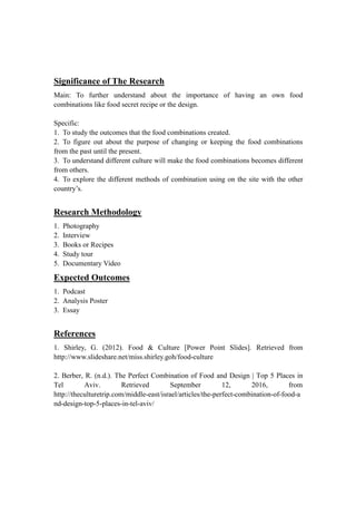 Significance of The Research
Main: To further understand about the importance of having an own food
combinations like food secret recipe or the design.
Specific:
1. To study the outcomes that the food combinations created.
2. To figure out about the purpose of changing or keeping the food combinations
from the past until the present.
3. To understand different culture will make the food combinations becomes different
from others.
4. To explore the different methods of combination using on the site with the other
country’s.
Research Methodology
1. Photography
2. Interview
3. Books or Recipes
4. Study tour
5. Documentary Video
Expected Outcomes
1. Podcast
2. Analysis Poster
3. Essay
References
1. Shirley, G. (2012). Food & Culture [Power Point Slides]. Retrieved from
http://www.slideshare.net/miss.shirley.goh/food-culture
2. Berber, R. (n.d.). The Perfect Combination of Food and Design | Top 5 Places in
Tel Aviv. Retrieved September 12, 2016, from
http://theculturetrip.com/middle-east/israel/articles/the-perfect-combination-of-food-a
nd-design-top-5-places-in-tel-aviv/
 