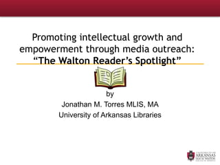 Promoting intellectual growth and
empowerment through media outreach:
“The Walton Reader’s Spotlight”
by
Jonathan M. Torres MLIS, MA
University of Arkansas Libraries
 