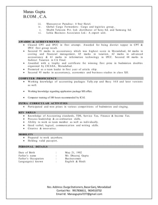 Manas Gupta
B.COM , C.A.
Res.Address:DurgaStationers,BazarGanj,Moradabad
Contact No: 9917836611, 9654510732
Email Id: Manasgupta7277@gmail.com
iii. Mansarover Paradise- 4 Star Hotel.
iv . Global Cargo Forwarders - Cargo and logistics group ..
v. Shubh Telecom Pvt. Ltd - distributor of Sony ltd. and Samsung ltd.
vi. Lohia Business Associates Ltd.: A export unit.
AWARDS & ACHIEVE MENTS
 Cleared CPT and IPCC in first attempt. Awarded for being district topper in CPT &
IPCC first group result.
 Secured 91 marks in accountancy which was h ighest score in Moradabad, 64 marks in
costing and financial management, 65 marks in taxation, 62 marks in advanced
accountancy & 61 marks in information technology in IPCC. Secured 68 marks in
Indirect Taxation in CA Final.
 Awarded with a trophy and certificate for winning first prize in badminton doubles
organized by CICASA, Moradabad.
 Promoted as a team leader in first yea r of article ship.
 Secured 95 marks in accountancy, economics and business studies in class XII.
COMP UTER PROFICIENCY
 Working knowledge of accounting packages Tally.erp and Busy 14.0 and later versions
as well.
 Working knowledge regarding application package MS office.
 Computer training of 100 hours recommended by ICAI.
EXTRA CURRICUL AR ACTIVIT IES
 Participated and won prizes in various compet itions of badminton and singing.
KEY SKILLS
 Knowledge of Accounting standards, TDS, Service Tax, Finance & Income Tax.
 Possess leadership & co -ordination skills .
 Ability to work as team member as well as individually .
 Good verbal, logical, communic at ion and writing skills.
 Creative & innovative.
MOBILITY
 Prepared to work anywhere.
 Holding valid passport.
PERSONAL DETAILS
Date of Birth : May 21, 1992
Father’s name : Mr. Dheeraj Gupta
Father’s Occupation : Businessman
Language(s) known : English & Hindi
 