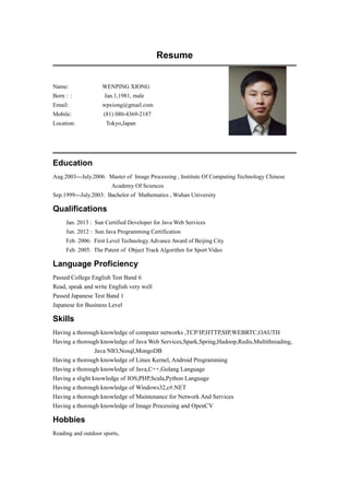 Resume
Name: WENPING XIONG
Born：: Jan.1,1981, male
Email: wpxiong@gmail.com
Mobile: (81) 080-4369-2187
Location: Tokyo,Japan
Education
Aug.2003---July.2006: Master of Image Processing , Institute Of Computing Technology Chinese
Academy Of Sciences
Sep.1999---July.2003: Bachelor of Mathematics , Wuhan University
Qualifications
Jan. 2013 : Sun Certified Developer for Java Web Services
Jun. 2012 : Sun Java Programming Certification
Feb. 2006: First Level Technology Advance Award of Beijing City
Feb. 2005: The Patent of Object Track Algorithm for Sport Video
Language Proficiency
Passed College English Test Band 6
Read, speak and write English very well
Passed Japanese Test Band 1
Japanese for Business Level
Skills
Having a thorough knowledge of computer networks ,TCP/IP,HTTP,SIP,WEBRTC,OAUTH
Having a thorough knowledge of Java Web Services,Spark,Spring,Hadoop,Redis,Multithreading,
Java NIO,Nosql,MongoDB
Having a thorough knowledge of Linux Kernel, Android Programming
Having a thorough knowledge of Java,C++,Golang Language
Having a slight knowledge of IOS,PHP,Scala,Python Language
Having a thorough knowledge of Windows32,c#.NET
Having a thorough knowledge of Maintenance for Network And Services
Having a thorough knowledge of Image Processing and OpenCV
Hobbies
Reading and outdoor sports,
 